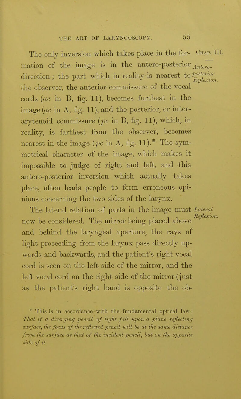 The only inversion which takes place in the for- Chap. III. mation of the image is in the antero-posterior ^ntero_ direction ; the part which in reality is nearest to Vost^WT the observer, the anterior commissure of the vocal cords (ac in B, fig. 11), becomes furthest in the image (ac in A, fig. 11), and the posterior, or inter- arytenoid commissure (pc in B, fig. 11), which, in reality, is farthest from the observer, becomes nearest in the image (pc in A, fig. 11).* The sym- metrical character of the image, which makes it impossible to judge of right and left, and this antero-posterior inversion which actually takes place, often leads people to form erroneous opi- nions concerning the two sides of the larynx. The lateral relation of parts in the image must Lateral now be considered. The mirror being placed above and behind the laryngeal aperture, the rays of light proceeding from the larynx pass directly up- wards and backwards, and the patient's right vocal cord is seen on the left side of the mirror, and the left vocal cord on the right side of the mirror (just as the patient's right hand is opposite the ob- * This is in accordance with the fundamental optical law : That if a diverging pencil of light fall upon a plane reflecting surface, the focus of the reflected pencil will be at the same distance from the surface as that of the incident pencil, but on the op>posite side of it.