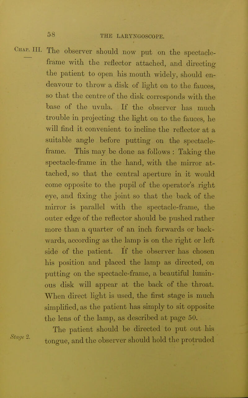 The observer should now put on the spectacle- frame with the reflector attached, and directing the patient to open his mouth widely, should en- deavour to throw a disk of light on to the fauces, so that the centre of the disk corresponds with the base of the uvula. If the observer has much trouble in projecting the light on to the fauces, he will find it convenient to incline the reflector at a suitable angle before putting on the spectacle- frame. This may be done as follows : Taking the spectacle-frame in the hand, with the mirror at- tached, so that the central aperture in it would come opposite to the pupil of the operator's right eye, and fixing the joint so that the back of the mirror is parallel with the spectacle-frame, the outer edge of the reflector should be pushed rather more than a quarter of an inch forwards or back- wards, according as the lamp is on the right or left side of the patient. If the observer has chosen his position and placed the lamp as directed, on putting on the spectacle-frame, a beautiful lumin- ous disk will appear at the back of the throat. When direct light is used, the first stage is much simplified, as the patient has simply to sit opposite the lens of the lamp, as described at page 50. The patient should be directed to put out his tongue, and the observer should hold the protruded