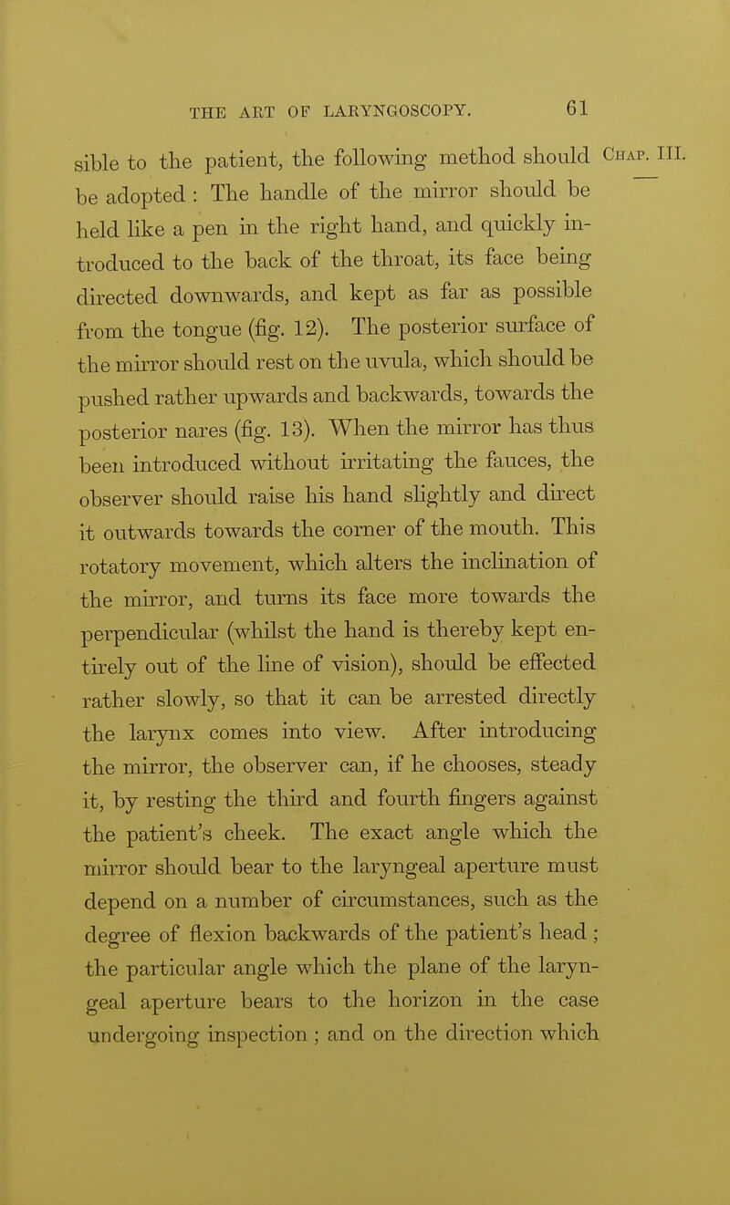 sible to the patient, the following method should Chap. be adopted : The handle of the mirror should be held like a pen in the right hand, and quickly in- troduced to the back of the throat, its face being directed downwards, and kept as far as possible from the tongue (fig. 12). The posterior surface of the mirror should rest on the uvula, which should be pushed rather upwards and backwards, towards the posterior nares (fig. 13). When the mirror has thus been introduced without irritating the fauces, the observer should raise his hand snghtly and direct it outwards towards the corner of the mouth. This rotatory movement, which alters the inclination of the mirror, and turns its face more towards the perpendicular (whilst the hand is thereby kept en- tirely out of the line of vision), should be effected rather slowly, so that it can be arrested directly the larynx comes into view. After introducing the mirror, the observer can, if he chooses, steady it, by resting the third and fourth fingers against the patient's cheek. The exact angle which the mirror should bear to the laryngeal aperture must depend on a number of circumstances, such as the degree of flexion backwards of the patient's head ; the particular angle which the plane of the laryn- geal aperture bears to the horizon in the case undergoing inspection ; and on the direction which