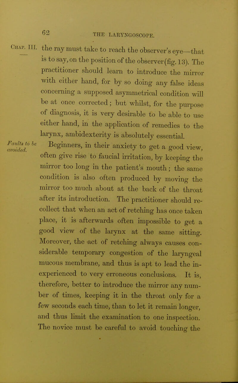 Chap^III. the ray must take to reach the observer's eye—that is to say, on the position of the observer (fig. 13). The practitioner should learn to introduce the mirror with either hand, for by so doing any false ideas concerning a supposed asymmetrical condition will be at once corrected; but whilst, for the purpose of diagnosis, it is very desirable to be able to use either hand, in the application of remedies to the larynx, ambidexterity is absolutely essential. aZded ^ Be^nem> hl tlieir anxiety to get a good view, often give rise to faucial irritation, by keeping the mirror too long in the patient's mouth; the same condition is also often produced by moving the mirror too much about at the back of the throat after its introduction. The practitioner should re- collect that when an act of retching has once taken place, it is afterwards often impossible to get a good view of the larynx at the same sitting. Moreover, the -act of retching always causes con- siderable temporary congestion of the laryngeal mucous membrane, and thus is apt to lead the in- experienced to very erroneous conclusions. It is, therefore, better to introduce the mirror any num- ber of times, keeping it in the throat only for a few seconds each time, than to let it remain longer, and thus limit the examination to one inspection. The novice must be careful to avoid touching the