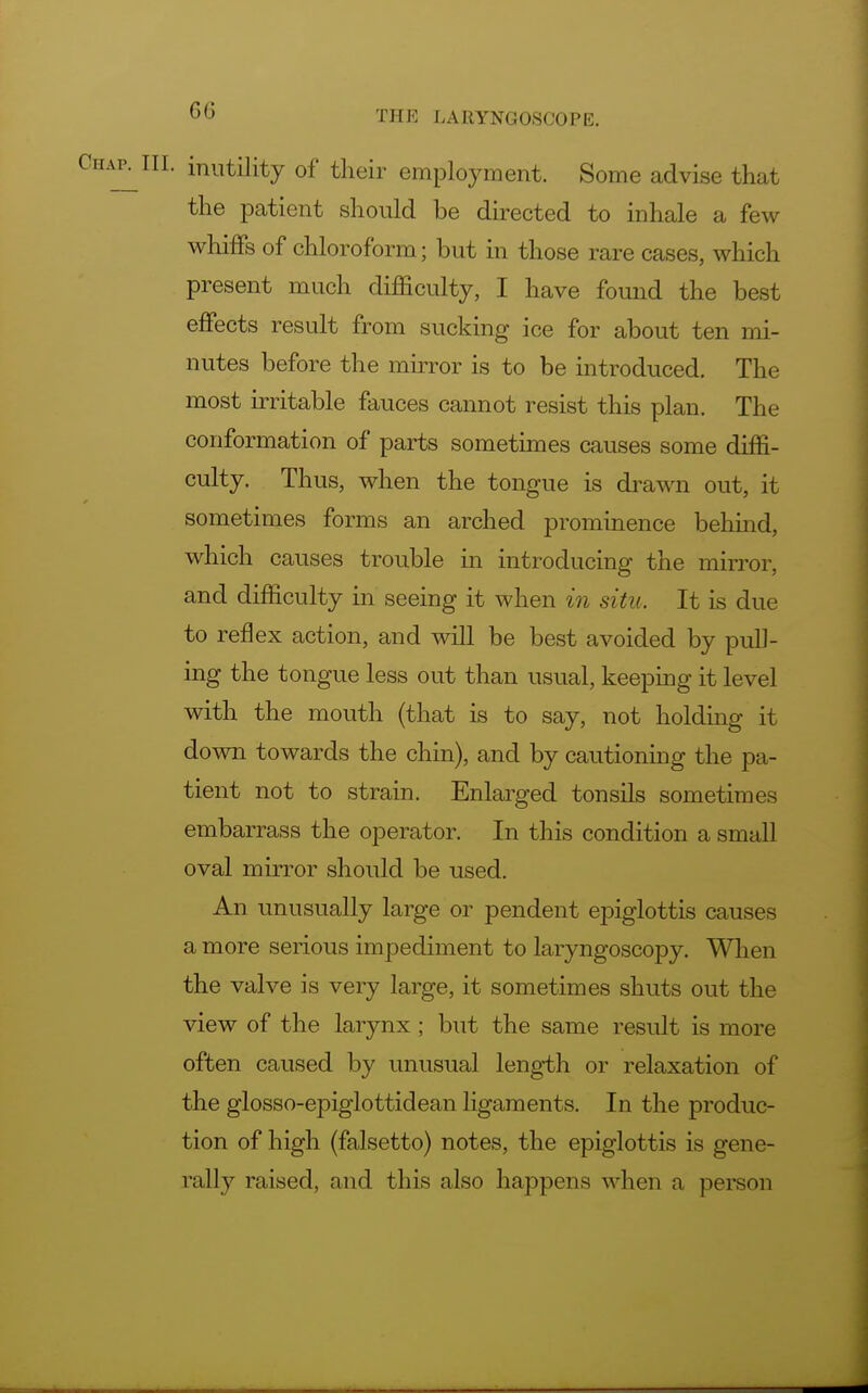 inutility of their employment. Some advise that the patient should be directed to inhale a few whiffs of chloroform; but in those rare cases, which present much difficulty, I have found the best effects result from sucking ice for about ten mi- nutes before the mirror is to be introduced. The most irritable fauces cannot resist this plan. The conformation of parts sometimes causes some diffi- culty. Thus, when the tongue is drawn out, it sometimes forms an arched prominence behind, which causes trouble in introducing the mirror, and difficulty in seeing it when in situ. It is due to reflex action, and will be best avoided by pull- ing the tongue less out than usual, keeping it level with the mouth (that is to say, not holding it down towards the chin), and by cautioning the pa- tient not to strain. Enlarged tonsils sometimes embarrass the operator. In this condition a small oval mirror should be used. An unusually large or pendent epiglottis causes a more serious impediment to laryngoscopy. When the valve is very large, it sometimes shuts out the view of the larynx ; but the same result is more often caused by unusual length or relaxation of the glosso-epiglottidean ligaments. In the produc- tion of high (falsetto) notes, the epiglottis is gene- rally raised, and this also happens when a person