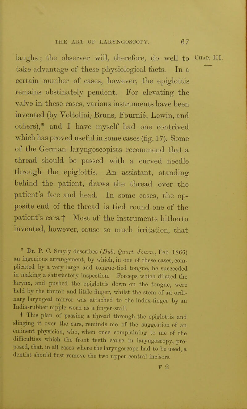laughs ; the observer will, therefore, do well to Chap. III. take advantage of these physiological facts. In a certain number of cases, however, the epiglottis remains obstinately pendent. For elevating the valve in these cases, various instruments have been invented (by Voltolini,' Bruns, Fournie, Lewin, and others),* and I have myself had one contrived which has proved useful in some cases (fig. 17). Some of the German laryngoscopists recommend that a thread should be passed with a curved needle through the epiglottis. An assistant, standing behind the patient, draws the thread over the patient's face and head. In some cases, the op- posite end of the thread is tied round one of the patient's ears.| Most of the instruments hitherto invented, however, cause so much irritation, that * Dr. P. C. Smyly describes (Dub. Quart. Journ., Feb. 1866) an ingenious arrangement, by which, in one of these cases, com- plicated by a very large and tongue-tied tongue, he succeeded in making a satisfactory inspection. Forceps which dilated the larynx, and pushed the epiglottis down on the tongue, were held by the thumb and little finger, whilst the stem of an ordi- nary laryngeal mirror was attached to the index-finger by an India-rubber nipple worn as a finger-stall. t This plan of passing a thread through the epiglottis and slinging it over the ears, reminds me of the suggestion of an eminent physician, who, when once complaining to me of the difficulties which the front teeth cause in laryngoscopy, pro- posed, that, in all cases where the laryngoscope had to be used, a dentist should first remove the two upper central incisors. F 2