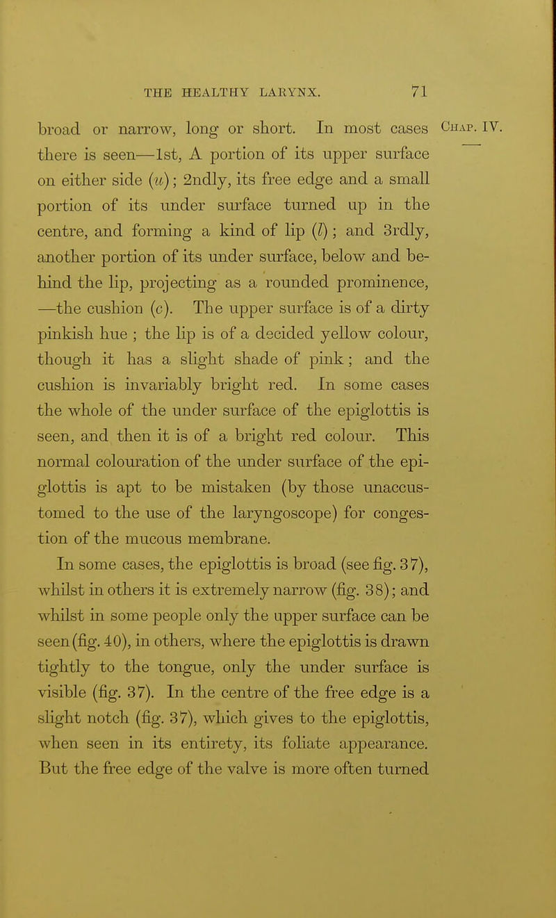 broad or narrow, long or short. In most cases Chap. IV. there is seen—1st, A portion of its upper surface on either side (a); 2ndly, its free edge and a small portion of its under surface turned up in the centre, and forming a kind of lip (I); and 3rdly, another portion of its under surface, below and be- hind the lip, projecting as a rounded promineDce, —the cushion (c). The upper surface is of a dirty pinkish hue ; the lip is of a decided yellow colour, though it has a slight shade of pink; and the cushion is invariably bright red. In some cases the whole of the under surface of the epiglottis is seen, and then it is of a bright red colour. This normal colouration of the under surface of the epi- glottis is apt to be mistaken (by those unaccus- tomed to the use of the laryngoscope) for conges- tion of the mucous membrane. In some cases, the epiglottis is broad (see fig. 37), whilst in others it is extremely narrow (fig. 38); and whilst in some people only the upper surface can be seen (fig. 40), in others, where the epiglottis is drawn tightly to the tongue, only the under surface is visible (fig. 37). In the centre of the free edge is a slight notch (fig. 37), which gives to the epiglottis, when seen in its entirety, its foliate appearance. But the free edge of the valve is more often turned
