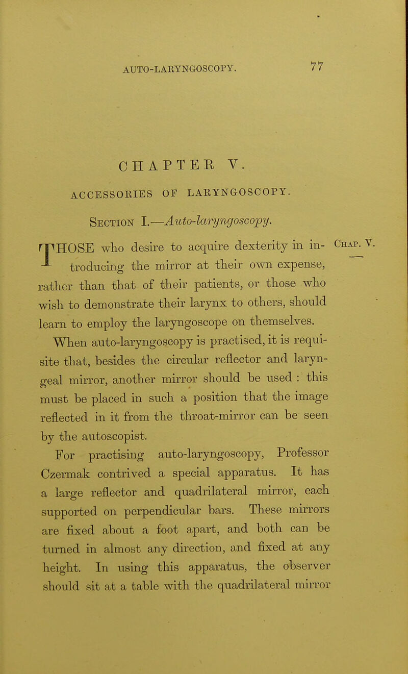 CHAPTER V. ACCESSORIES OF LARYNGOSCOPY. Section I.—Auto-laryngoscopy. rPHOSE who desire to acquire dexterity in in- troducing the mirror at their own expense, rather than that of their patients, or those who wish to demonstrate their larynx to others, should learn to employ the laryngoscope on themselves. When auto-laryngoscopy is practised, it is requi- site that, besides the circular reflector and laryn- geal mirror, another mirror should be used : this must be placed in such a position that the image reflected in it from the throat-mirror can be seen by the autoscopist. For practising auto-laryngoscopy, Professor Czermak contrived a special apparatus. It has a large reflector and quadrilateral mirror, each supported on perpendicular bars. These mirrors are fixed about a foot apart, and both can be turned in almost any direction, and fixed at any height. In using this apparatus, the observer should sit at a table with the quadrilateral mirror