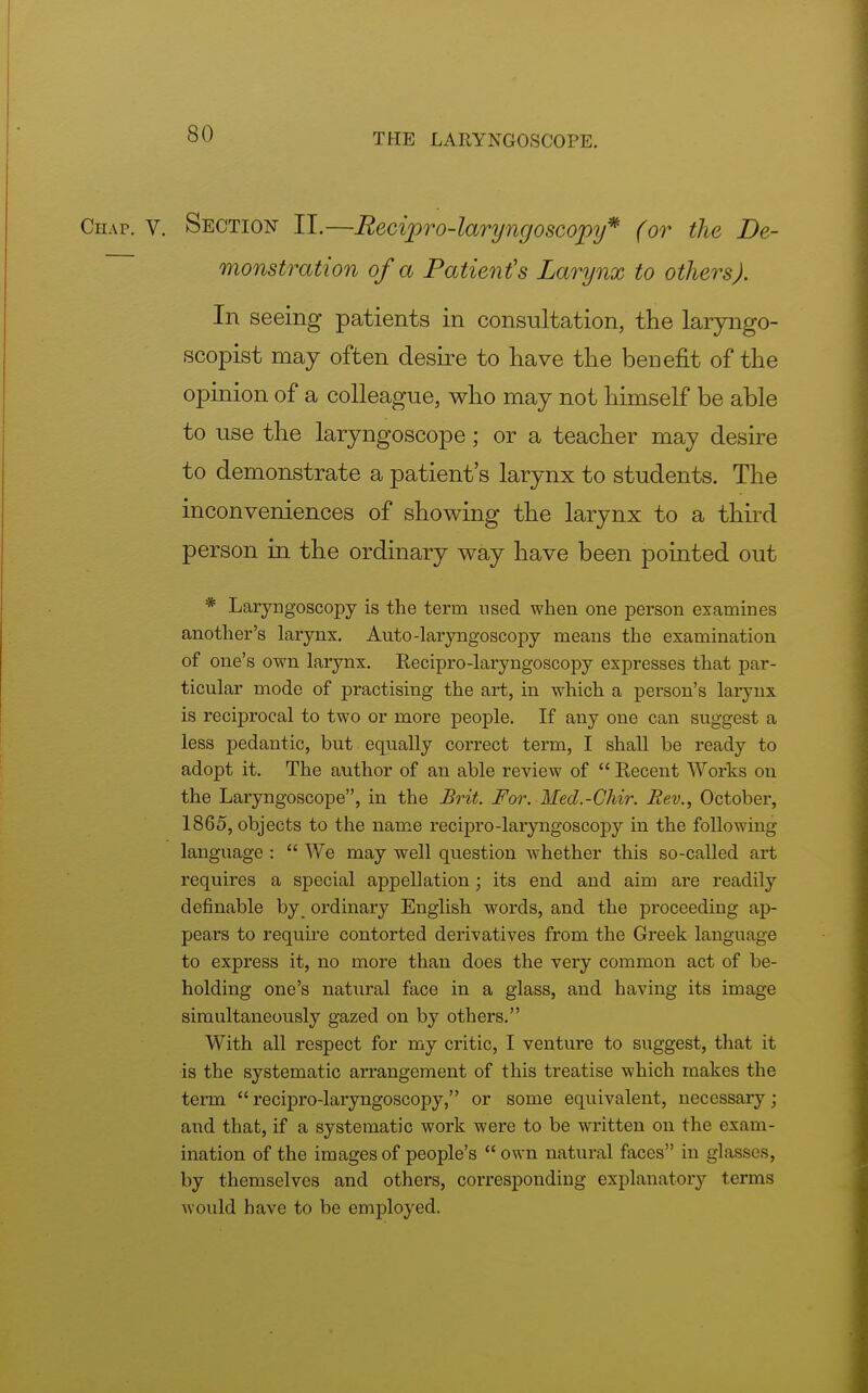 Chap. v. Section II.—Recipro-laryngoscopy* (or the De- monstration of a Patient's Larynx to others). In seeing patients in consultation, the laryngo- scopist may often desire to have the beuefit of the opinion of a colleague, who may not himself be able to use the laryngoscope; or a teacher may desire to demonstrate a patient's larynx to students. The inconveniences of showing the larynx to a third person in the ordinary way have been pointed out * Laryngoscopy is the term used when one person examines another's larynx. Auto-laryngoscopy means the examination of one's own larynx. Recipro-laryngoscopy expresses that par- ticular mode of practising the art, in which a person's larynx is reciprocal to two or more people. If any one can suggest a less pedantic, but equally correct term, I shall be ready to adopt it. The author of an able review of  Recent Works on the Laryngoscope, in the Brit. For. Hed.-Chir. Rev., October, 1865, objects to the name recipro-laryngoscopy in the following language :  We may well question whether this so-called art requires a special appellation; its end and aim are readily definable by ordinary English words, and the proceeding ap- pears to require contorted derivatives from the Greek language to express it, no more than does the very common act of be- holding one's natural face in a glass, and having its image simultaneously gazed on by others. With all respect for my critic, I venture to suggest, that it is the systematic arrangement of this treatise which makes the term recipro-laryngoscopy, or some equivalent, necessary : and that, if a systematic work were to be written on the exam- ination of the images of people's  own natural faces in glasses, by themselves and others, corresponding explanatory terms would have to be employed.