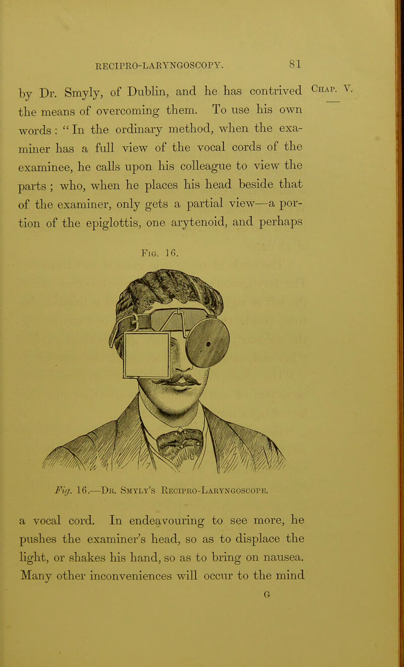 by Dr. Smyly, of Dublin, and he has contrived Chap- v- the means of overcoming them. To use his own words :  In the ordinary method, when the exa- miner has a full view of the vocal cords of the examinee, he calls upon his colleague to view the parts ; who, when he places his head beside that of the examiner, only gets a partial view—a por- tion of the epiglottis, one arytenoid, and perhaps Fig. 16. Fig. 16.—Dr. Smyly's Recipro-Laryngoscope. a vocal cord. In endeavouring to see more, he pushes the examiner's head, so as to displace the light, or shakes his hand, so as to bring on nausea. Many other inconveniences will occur to the mind