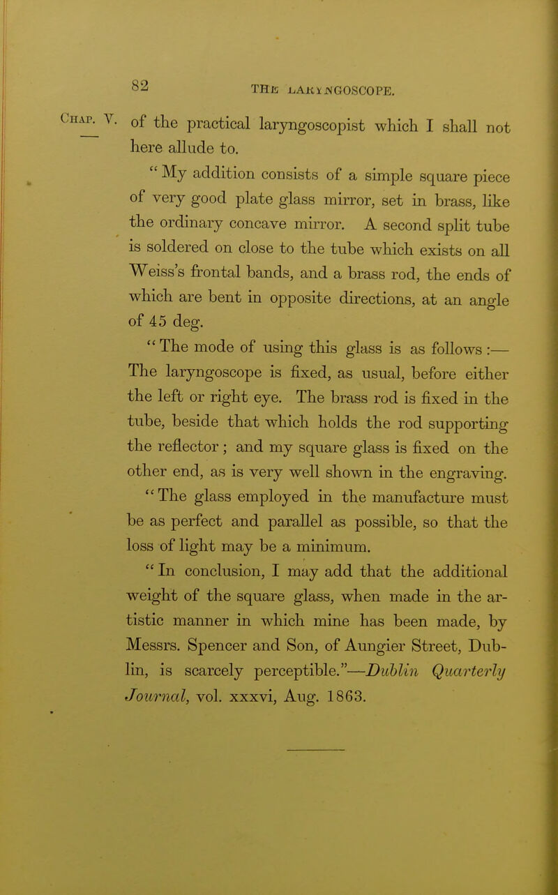 of the practical laryngoscopist which I shall not here allude to.  My addition consists of a simple square piece of very good plate glass mirror, set in brass, like the ordinary concave mirror. A second split tube is soldered on close to the tube which exists on all Weiss's frontal bands, and a brass rod, the ends of which are bent in opposite directions, at an angle of 45 deg.  The mode of using this glass is as follows :— The laryngoscope is fixed, as usual, before either the left or right eye. The brass rod is fixed in the tube, beside that which holds the rod supporting the reflector ; and my square glass is fixed on the other end, as is very well shown in the engraving. The glass employed in the manufacture must be as perfect and parallel as possible, so that the loss of light may be a minimum.  In conclusion, I may add that the additional weight of the square glass, when made in the ar- tistic manner in which mine has been made, by Messrs. Spencer and Son, of Aungier Street, Dub- lin, is scarcely perceptible.—Dublin Quarterly Journal, vol. xxxvi, Aug. 1863.