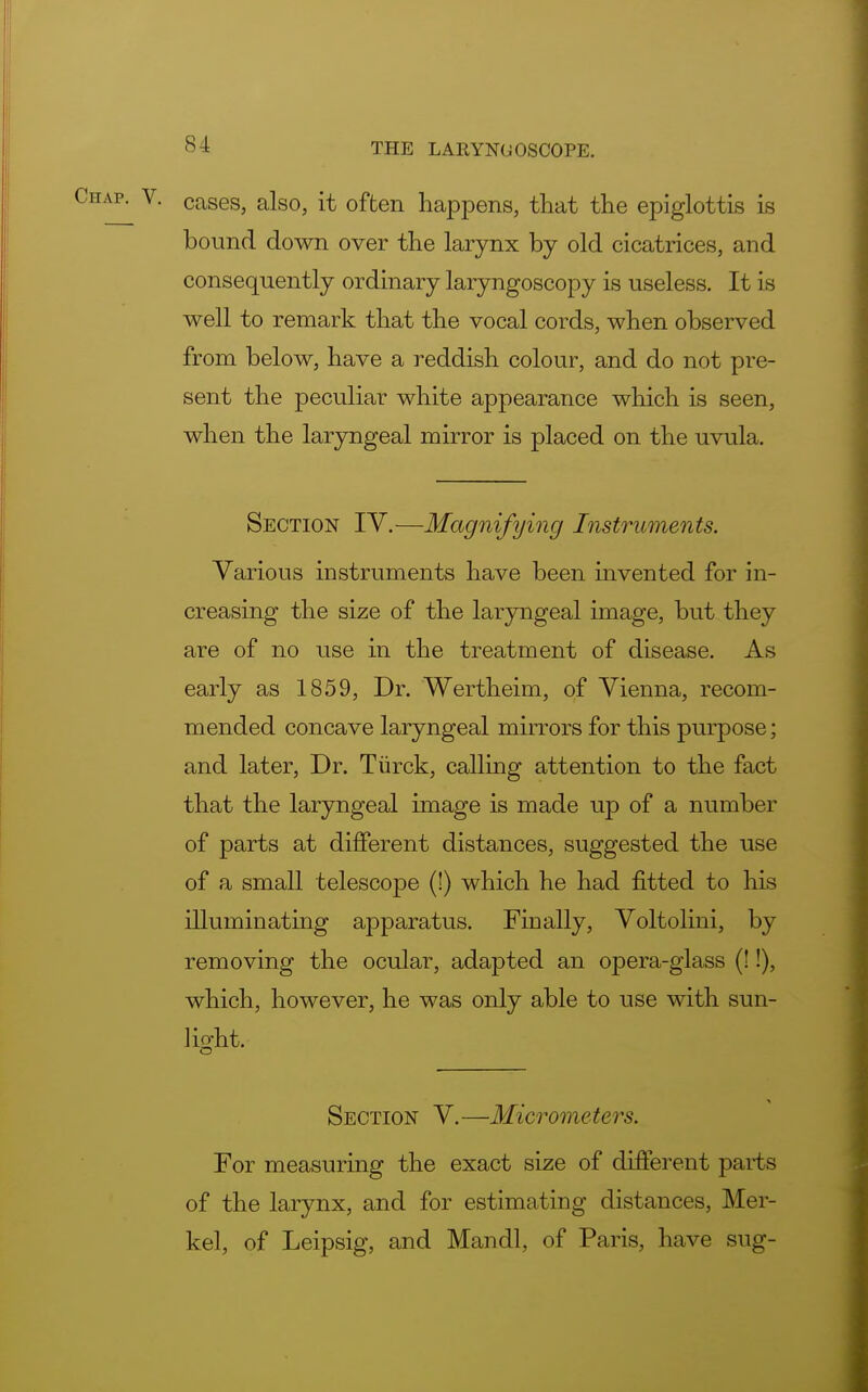 cases, also, it often happens, that the epiglottis is bound down over the larynx by old cicatrices, and consequently ordinary laryngoscopy is useless. It is well to remark that the vocal cords, when observed from below, have a reddish colour, and do not pre- sent the peculiar white appearance which is seen, when the laryngeal mirror is placed on the uvula. Section IV.—Magnifying Instruments. Various instruments have been invented for in- creasing the size of the laryngeal image, but they are of no use in the treatment of disease. As early as 1859, Dr. Wertheim, of Vienna, recom- mended concave laryngeal mirrors for this purpose; and later, Dr. Tiirck, calling attention to the fact that the laryngeal image is made up of a number of parts at different distances, suggested the use of a small telescope (!) which he had fitted to his illuminating apparatus. Finally, Voltolini, by removing the ocular, adapted an opera-glass (!!), which, however, he was only able to use with sun- light. Section V. —Micromete i's. For measuring the exact size of different parts of the larynx, and for estimating distances, Mer- kel, of Leipsig, and Mandl, of Paris, have sug-