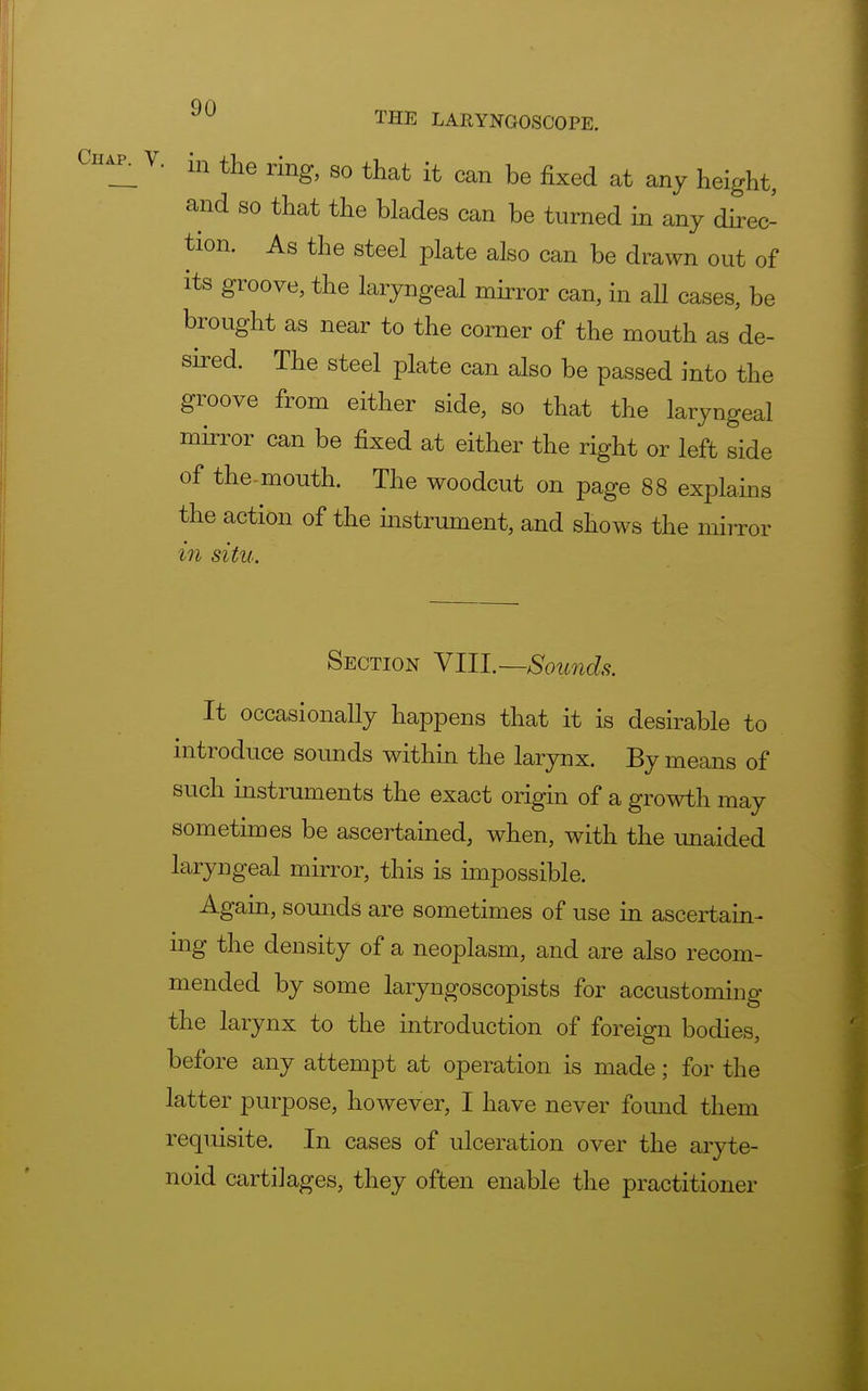 Chap. V. in the ring, so that it can be fixed at any height, and so that the blades can be turned in any direc- tion. As the steel plate also can be drawn out of its groove, the laryngeal mirror can, in all cases, be brought as near to the comer of the mouth as de- sired. The steel plate can also be passed into the groove from either side, so that the laryngeal mirror can be fixed at either the right or left side of the-mouth. The woodcut on page 88 explains the action of the instrument, and shows the mirror in situ. Section VIII.—Sounds. It occasionally happens that it is desirable to introduce sounds within the larynx. By means of such instruments the exact origin of a growth may sometimes be ascertained, when, with the unaided laryngeal mirror, this is impossible. Again, sounds are sometimes of use in ascertain- ing the density of a neoplasm, and are also recom- mended by some laryngoscopists for accustoming the larynx to the introduction of foreign bodies, before any attempt at operation is made; for the latter purpose, however, I have never found them requisite. In cases of ulceration over the aryte- noid cartilages, they often enable the practitioner