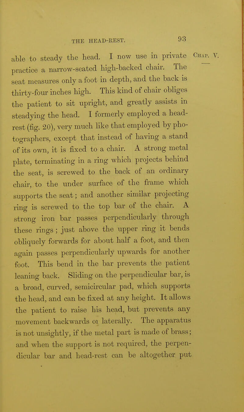 THE HEAD-REST. able to steady the head. I now use in private practice a narrow-seated high-backed chair. The seat measures only afoot in depth, and the back is thirty-four inches high. This kind of chair obliges the patient to sit upright, and greatly assists in steadying the head. I formerly employed a head- rest (fig. 20), very much like that employed by pho- tographers, except that instead of having a stand of its own, it is fixed to a chair. A strong metal plate, terminating in a ring which projects behind the seat, is screwed to the back of an ordinary chair, to the under surface of the frame which supports the seat; and another similar projecting ring is screwed to the top bar of the chair. A strong iron bar passes perpendicularly through these rings ; just above the upper ring it bends obliquely forwards for about half a foot, and then again passes perpendicularly upwards for another foot. This bend in the bar prevents the patient leaning back. Sliding on the perpendicular bar, is a broad, curved, semicircular pad, which supports the head, and can be fixed at any height. It allows the patient to raise his head, but prevents any movement backwards 01 laterally. The apparatus is not unsightly, if the metal part is made of brass; and when the support is not required, the perpen- dicular bar and head-rest can be altogether put