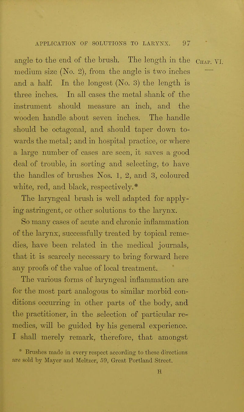angle to the end of the brush. The length in the Chap. VI. medium size (No. 2), from the angle is two inches and a half. In the longest (No. 3) the length is three inches. In all cases the metal shank of the instrument should measure an inch, and the wooden handle about seven inches. The handle should be octagonal, and should taper down to- wards the metal; and in hospital practice, or where a large number of cases are seen, it saves a good deal of trouble, in sorting and selecting, to have the handles of brushes Nos. 1, 2, and 3, coloured white, red, and black, respectively.* The laryngeal brush is well adapted for apply- ing astringent, or other solutions to the larynx. So many cases of acute and chronic inflammation of the larynx, successfully treated by topical reme- dies, have been related in the medical journals, that it is scarcely necessary to bring forward here any proofs of the value of local treatment. The various forms of laryngeal inflammation are for the most part analogous to similar morbid con- ditions occurring in other parts of the body, and the practitioner, in the selection of particular re- medies, will be guided by his general experience. I shall merely remark, therefore, that amongst * Brushes made in every respect according to these directions are sold by Mayer and Meltzer, 59, Great Portland Street, H
