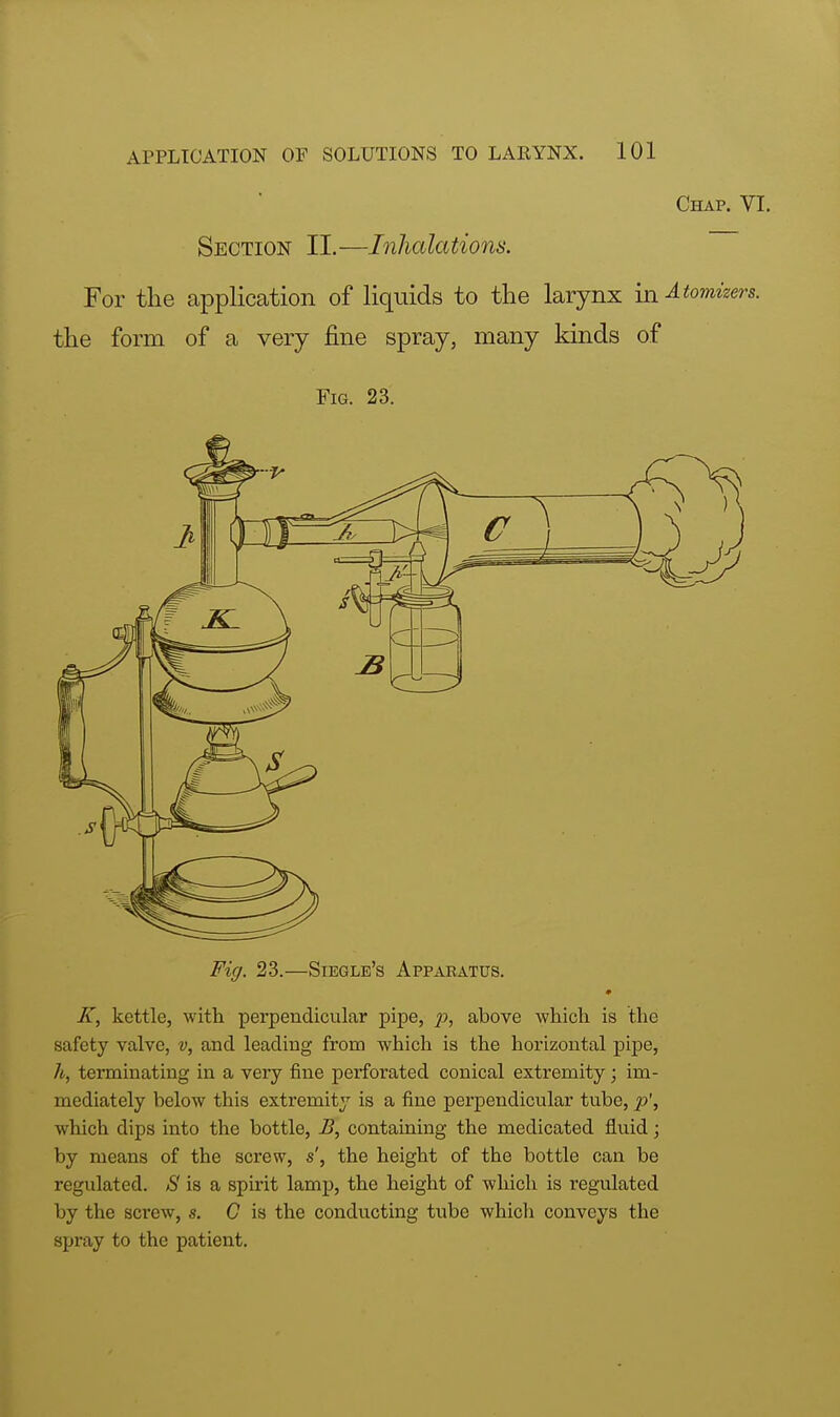 Chap. VI. Section II.—Inhalations. For the application of liquids to the larynx in Atomizers. the form of a very fine spray, many kinds of Fig. 23. Fig. 23.—Siegle's Apparatus. K, kettle, with perpendicular pipe, above which is the safety valve, v, and leading from which is the horizontal pipe, h, terminating in a very fine perforated conical extremity; im- mediately below this extremity is a fine perpendicular tube, p', which dips into the bottle, B, containing the medicated fluid; by means of the screw, s', the height of the bottle can be regulated. S is a spirit lamp, the height of which is regulated by the screw, s. C is the conducting tube which conveys the spray to the patient.