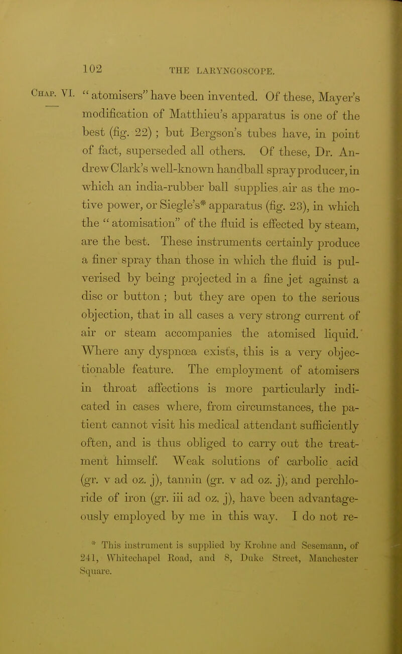  atomisers have been invented. Of these, Mayer's modification of Matthieu's apparatus is one of the best (fig. 22) ; but Bergson's tubes have, in point of fact, superseded all others. Of these, Dr. An- drew Clark's well-known handball spray producer, in which an india-rubber ball supplies,air as the mo- tive power, or Siegle's* apparatus (fig. 23), in which the  atomisation of the fluid is effected by steam, are the best. These instruments certainly produce a finer spray than those in which the fluid is pul- verised by being projected in a fine jet against a disc or button ; but they are open to the serious objection, that in all cases a very strong current of air or steam accompanies the atomised liquid.' Where any dyspnoea exists, this is a very objec- tionable feature. The employment of atomisers in throat affections is more particularly indi- cated hi cases where, from circumstances, the pa- tient cannot visit his medical attendant sufficiently often, and is thus obliged to carry out the treat- ment himself. Weak solutions of carbolic acid (gr. v ad oz. j), tannin (gr. v ad oz. j), and perchlo- ride of iron (gr. iii ad oz. j), have been advantage- ously employed by me in this way. I do not re- * This instrument is supplied by Krohne and Sesemann, of 241, Whitechapel Road, and 8, Duke Street, Manchester Square.