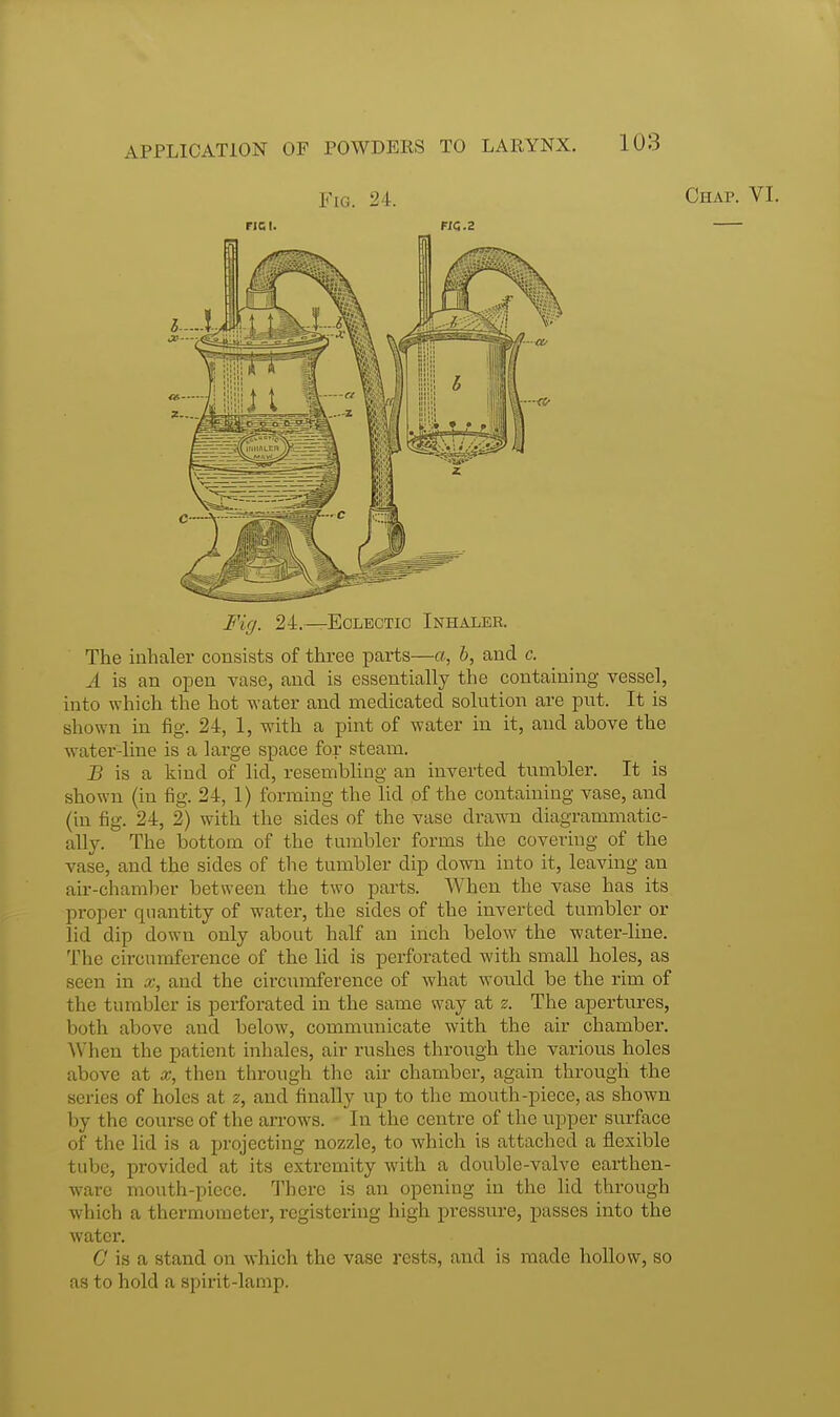 Fig. 24. Chap. FICI. HC.2 Fig. 24.—Eclectic Inhaler. The inhaler consists of three parts—a, b, and c. A is an open vase, and is essentially the containing vessel, into which the hot water and medicated solution are put. It is shown in fig. 24, 1, with a pint of water in it, and above the water-line is a large space for steam. J? is a kind of lid, resembling an inverted tumbler. It is shown (in fig. 24, 1) forming the lid of the containing vase, and (in fig. 24, 2) with the sides of the vase drawn diagrammatic- ally.  The bottom of the tumbler forms the covering of the vase, and the sides of the tumbler dip down into it, leaving an air-chamber between the two parts. When the vase has its proper quantity of water, the sides of the inverted tumbler or lid dip down only about half an inch below the water-line. The circumference of the lid is perforated with small holes, as seen in x, and the circumference of what would be the rim of the tumbler is perforated in the same way at z. The apertures, both above and below, communicate with the air chamber. When the patient inhales, air rushes through the various holes above at then through the air chamber, again through the series of holes at z, and finally up to the mouth-piece, as shown by the course of the arrows. In the centre of the upper surface of the lid is a projecting nozzle, to which is attached a flexible tube, provided at its extremity with a double-valve earthen- ware mouth-piece. There is an opening in the lid through which a thermometer, registering high pressure, passes into the water. C is a stand on which the vase rests, and is made hollow, so as to hold a spirit-lamp.
