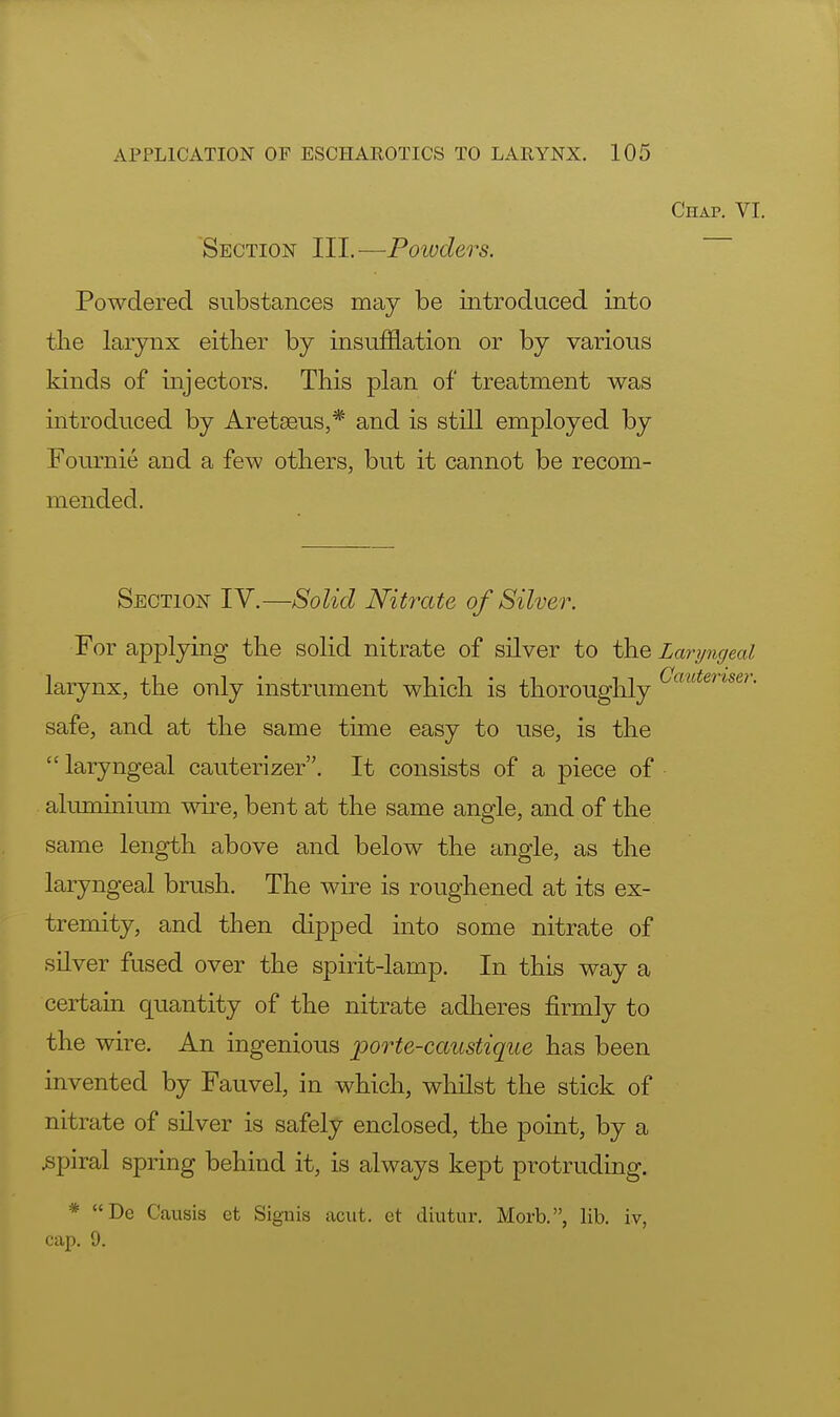 Chap. VI. Section III.—Powders. Powdered substances may be introduced into the larynx either by insufflation or by various kinds of injectors. This plan of treatment was introduced by Aretseus,* and is still employed by Fournie and a few others, but it cannot be recom- mended. Section IV.—Solid Nitrate of Silver. For applying the solid nitrate of silver to the Laryngeal larynx, the only instrument which is thoroughly auteriseri safe, and at the same time easy to use, is the  laryngeal cauterizer. It consists of a piece of aluminium wire, bent at the same angle, and of the same length above and below the angle, as the laryngeal brush. The wire is roughened at its ex- tremity, and then dipped into some nitrate of silver fused over the spirit-lamp. In this way a certain quantity of the nitrate adheres firmly to the wire. An ingenious porte-caustique has been invented by Fauvel, in which, whilst the stick of nitrate of silver is safely enclosed, the point, by a .spiral spring behind it, is always kept protruding. * De Causis et Signis acut. et diutur. Morb., lib. iv, cap. 9.