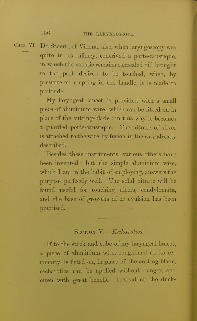 !(.)() Dr. Stoerk, of Vienna, also, when laryngoscopy was quite in its infancy, contrived a porte-caustique, in which the caustic remains concealed till brought to the ^ part desired to be touched, when, by pressure on a spring in the handle, it is made to protrude. My laryngeal lancet is provided with a small piece of aluminium wire, which can be fitted on in place of the cutting-blade : in this way it becomes a guarded porte-caustique. The nitrate of silver is attached to the wire by fusion in the way already described. Besides these instruments, various others have been invented ; bat the simple aluminium wire, which I am in the habit of employing, answers the purpose perfectly well. The solid nitrate will be found useful for touching ulcers, condylomata, and the base of growths after evulsion has been practised. Section V.—JEscharotics. If to the stock and tube of my laryngeal lancet, a piece of aluminium wire, roughened at its ex- tremity, is fitted on, in place of the cutting-blade, escharotics can be applied without danger, and often with great benefit. Instead of the duck-
