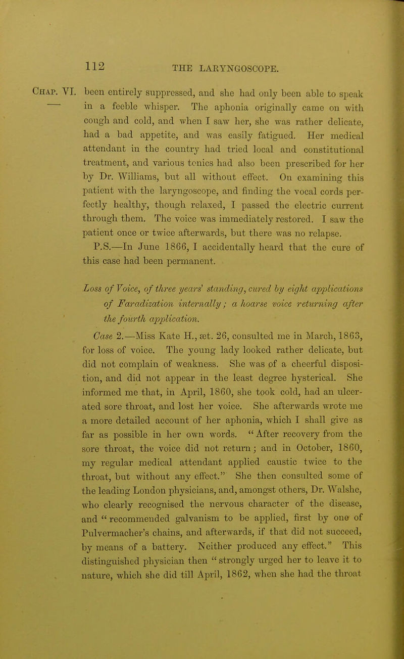 Chap. VI. been entirely suppressed, and she had only been able to speak in a feeble whisper. The aphonia originally came on with cough and cold, and when I saw her, she was rather delicate, had a bad appetite, and was easily fatigued. Her medical attendant in the country had tried local and constitutional treatment, and various tonics had also been prescribed for her by Dr. Williams, but all without effect. On examining this patient with the laryngoscope, and finding the vocal cords per- fectly healthy, though relaxed, I passed the electric current through them. The voice was immediately restored. I saw the patient once or twice afterwards, but there was no relapse. P.S.—In June 1866, I accidentally heai'd that the cure of this case had been permanent. Loss of Voice, of three years' standing, cured by eight apjylications of Faradization internally; a hoarse voice returning after the fourth application. Case 2.—Miss Kate H., set. 26, consulted me in March, 1863, for loss of voice. The young lady looked rather delicate, but did not complain of weakness. She was of a cheerful disposi- tion, and did not appear in the least degree hysterical. She informed me that, in April, 1860, she took cold, had an ulcer- ated sore throat, and lost her voice. She afterwards wrote me a more detailed account of her aphonia, which I shall give as far as possible in her own words.  After recovery from the sore throat, the voice did not return; and in October, 1860, my regular medical attendant applied caustic twice to the throat, but without any effect. She then consulted some of the leading London physicians, and, amongst others, Dr. Walshe, who clearly recognised the nervous character of the disease, and  recommended galvanism to be applied, first by one of Pulvermacher's chains, and afterwards, if that did not succeed, by means of a battery. Neither produced any effect. This distinguished physician then  strongly urged her to leave it to nature, which she did till April, 1862, when she had the throat