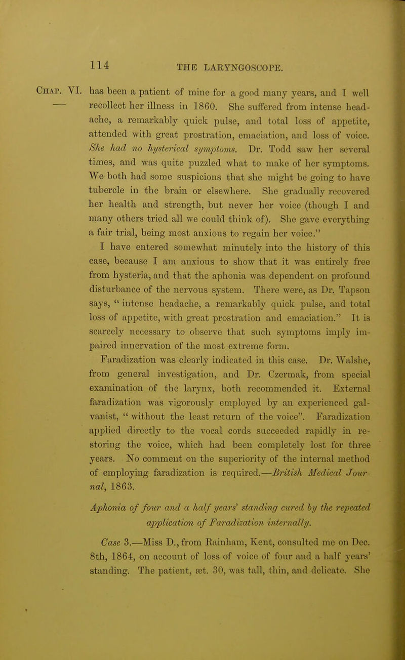 Chap. VI. has been a patient of mine for a good many years, and I well — recollect her illness in 1860. She suffered from intense head- ache, a remarkably quick pulse, and total loss of appetite, attended with great prostration, emaciation, and loss of voice. She liad no hysterical symptoms. Dr. Todd saw her several times, and was quite puzzled what to make of her symptoms. We both had some suspicions that she might be going to have tubercle in the brain or elsewhere. She gradually recovered her health and strength, but never her voice (though I and many others tried all we could think of). She gave everything a fair trial, being most anxious to regain her voice. I have entered somewhat minutely into the history of this case, because I am anxious to show that it was entirely free from hysteria, and that the aphonia was dependent on profound disturbance of the nervous system. There were, as Dr. Tapson says,  intense headache, a remarkably quick pulse, aud total loss of appetite, with great prostration and emaciation. It is scarcely necessary to observe that such symptoms imply im- paired innervation of the most extreme form. Faradization was clearly indicated in this case. Dr. Walshe, from general investigation, and Dr. Czermak, from special examination of the larynx, both recommended it. External faradization was vigorously employed by an experienced gal- vanist, without the least return of the voice. Faradization applied directly to the vocal cords succeeded rapidly in re- storing the voice, which had been completely lost for thi-ee years. No comment on the superiority of the internal method of employing faradization is required.—British Medical Jour nal, 1863. Aphonia of four and a half years' standing cured by the repeated application of Faradization internally. Case 3.—Miss D.,from Rainham, Kent, consulted me on Dec. 8th, 1864, on account of loss of voice of four and a half years' standing. The patient, a)t. 30, was tall, thin, and delicate. She