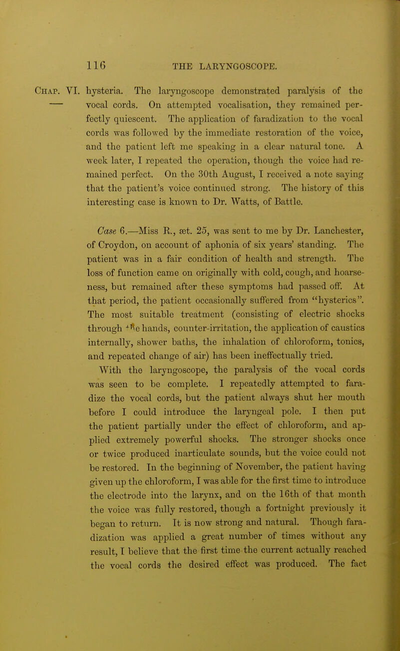 Chap. VI. hysteria. The laryngoscope demonstrated paralysis of the — vocal cords. On attempted vocalisation, they remained per- fectly quiescent. The application of faradization to the vocal cords was followed by the immediate restoration of the voice, and the patient left me speaking in a clear natural tone. A week later, I repeated the operation, though the voice had re- mained perfect. On the 30th August, I received a note saying that the patient's voice continued strong. The history of this interesting case is known to Dr. Watts, of Battle. Case 6.—Miss R, set. 25, was sent to me by Dr. Lanchester, of Croydon, on account of aphonia of six years' standing. The patient was in a fair condition of health and strength. The loss of function came on originally with cold, cough, and hoarse- ness, but remained after these symptoms had passed off. At that period, the patient occasionally suffered from hysterics. The most suitable treatment (consisting of electric shocks through *fle hands, counter-irritation, the application of caustics internally, shower baths, the inhalation of chloroform, tonics, and repeated change of air) has been ineffectually tried. With the laryngoscope, the paralysis of the vocal cords was seen to be complete. I repeatedly attempted to fara- dize the vocal cords, but the patient always shut her mouth before I could introduce the laryngeal pole. I then put the patient partially under the effect of chloroform, and ap- plied extremely powerful shocks. The stronger shocks once or twice produced inarticulate sounds, but the voice could not be restored. In the beginning of November, the patient having given up the chloroform, I was able for the first time to introduce the electrode into the larynx, and on the 16th of that month the voice was fully restored, though a fortnight previously it began to return. It is now strong and natural. Though fara- dization was applied a great number of times without any result, I believe that the first time the current actually reached the vocal cords the desired effect was produced. The fact