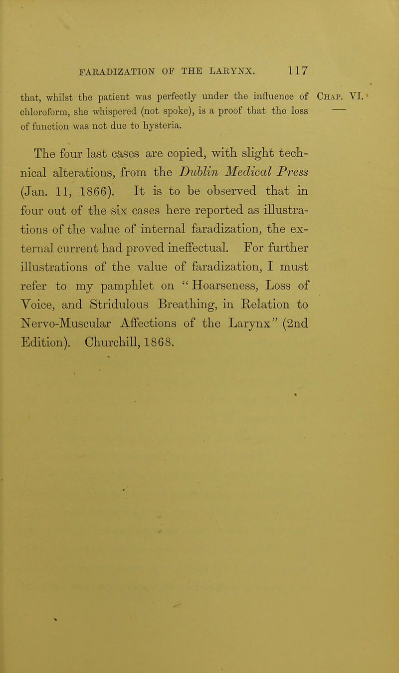 that, whilst the patient was perfectly under the influence of Chap. VI. • chloroform, she whispered (not spoke), is a proof that the loss — of function was not due to hysteria. The four last cases are copied, with slight tech- nical alterations, from the Dublin Medical Press (Jan. 11, 1866). It is to be observed that in four out of the six cases here reported as illustra- tions of the value of internal faradization, the ex- ternal current had proved ineffectual. For further illustrations of the value of faradization, I must refer to my pamphlet on  Hoarseness, Loss of Voice, and Stridulous Breathing, in Relation to Nervo-Muscular Affections of the Larynx (2nd Edition). Churchill, 1868.
