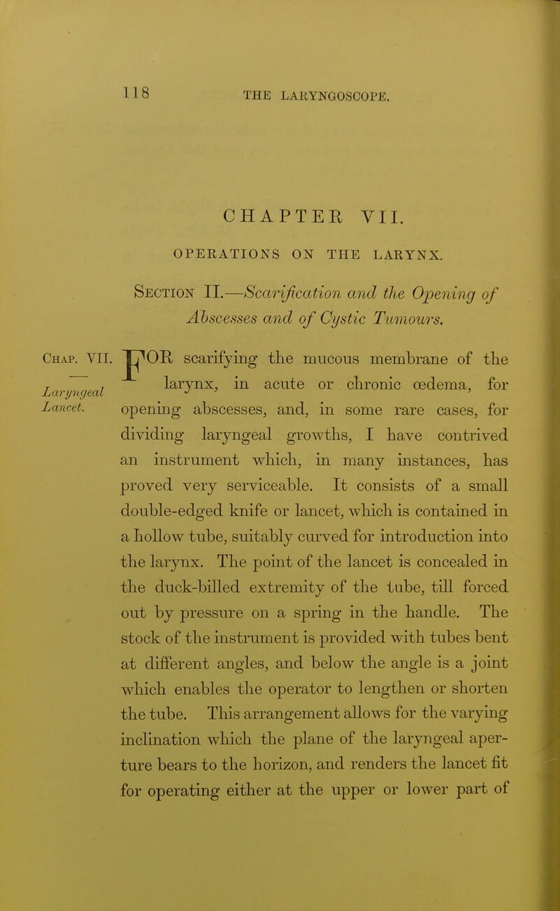 CHAPTER VII. OPERATIONS ON THE LARYNX. Section II.—Scarification and the Opening of Abscesses and of Cystic Tumours. Chap. VII. Jj^OB scarifying the mucous membrane of the T 7 larynx, in acute or chronic oedema, for Laryngeal J 1 ' Lamet. opening abscesses, and, in some rare cases, for dividing laryngeal growths, I have contrived an instrument which, in many instances, has proved very serviceable. It consists of a small double-edged knife or lancet, which is contained in a hollow tube, suitably curved for introduction into the larynx. The point of the lancet is concealed in the duck-billed extremity of the tube, till forced out by pressure on a spring in the handle. The stock of the instrument is provided with tubes bent at different angles, and below the angle is a joint which enables the operator to lengthen or shorten the tube. This arrangement allows for the varying inclination which the plane of the laryngeal aper- ture bears to the horizon, and renders the lancet fit for operating either at the upper or lower part of