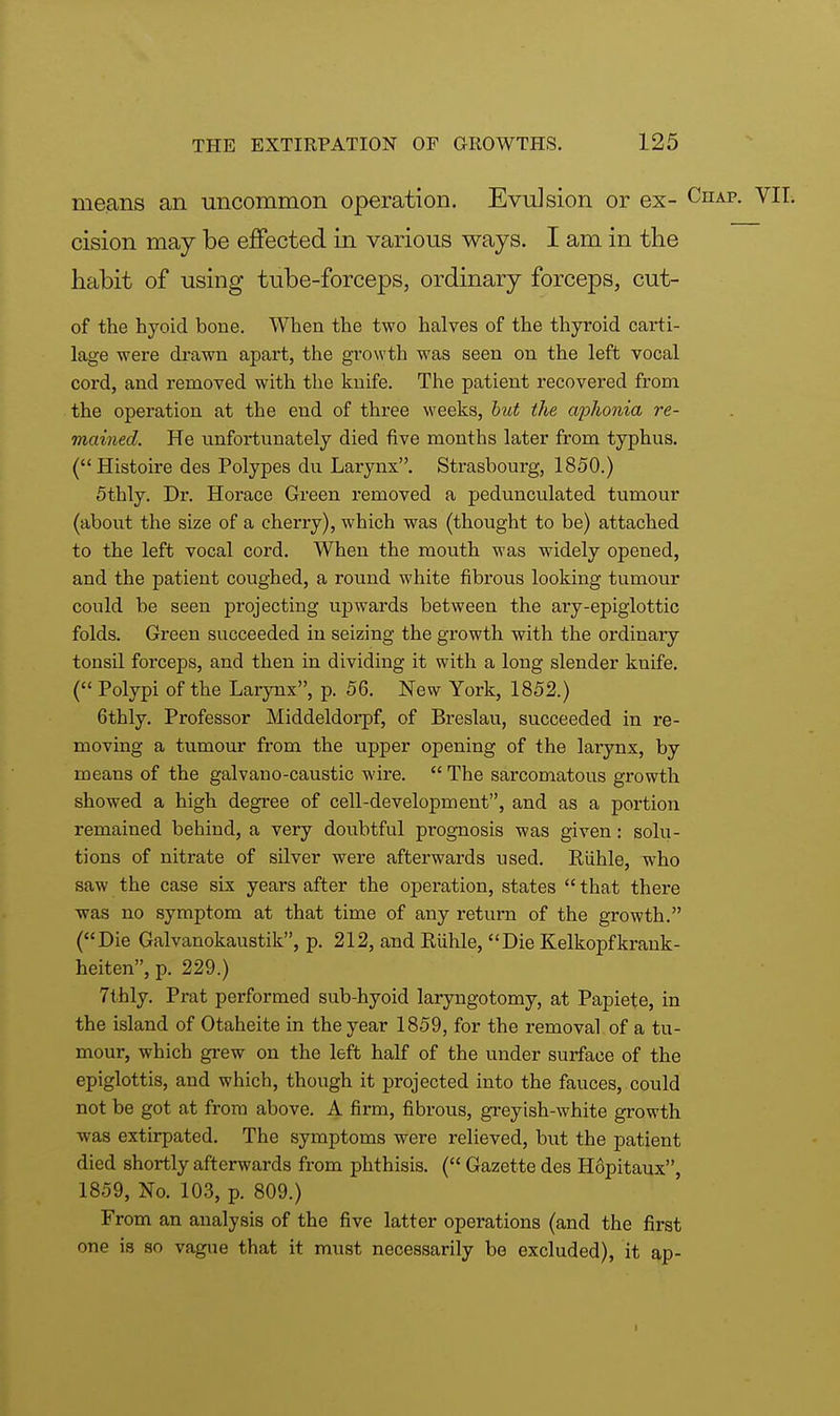 means an uncommon operation. Evulsion or ex- Chap. VII. cision may be effected in various ways. I am in the habit of using tube-forceps, ordinary forceps, cut- of the hyoid bone. When the two halves of the thyroid carti- lage were drawn apart, the growth was seen on the left vocal cord, and removed with the knife. The patient recovered from the operation at the end of three weeks, but the aphonia re- mained. He unfortunately died five months later from typhus. (Histoire des Polypes du Larynx. Strasbourg, 1850.) 5thly. Dr. Horace Green removed a pedunculated tumour (about the size of a cherry), which was (thought to be) attached to the left vocal cord. When the mouth was widely opened, and the patient coughed, a round white fibrous looking tumour could be seen projecting upwards between the ary-epiglottic folds. Green succeeded in seizing the growth with the ordinary tonsil forceps, and then in dividing it with a long slender knife. ( Polypi of the Larynx, p. 56. New York, 1852.) 6thly. Professor Middeldorpf, of Breslau, succeeded in re- moving a tumour from the upper opening of the larynx, by means of the galvano-caustic wire.  The sarcomatous growth showed a high degree of cell-development, and as a portion remained behind, a very doubtful prognosis was given: solu- tions of nitrate of silver were afterwards used. Eiihle, who saw the case six years after the operation, states  that there was no symptom at that time of any return of the growth. (Die Galvanokaustik, p. 212, and Riihle, Die Kelkopfkrank- heiten, p. 229.) 7thly. Prat performed sub-hyoid laryngotomy, at Papiete, in the island of Otaheite in the year 1859, for the removal of a tu- mour, which grew on the left half of the under surface of the epiglottis, and which, though it projected into the fauces, could not be got at from above. A firm, fibrous, greyish-white growth was extirpated. The symptoms were relieved, but the patient died shortly afterwards from phthisis. ( Gazette des Hopitaux, 1859, No. 103, p. 809.) From an analysis of the five latter operations (and the first one is so vague that it must necessarily be excluded), it ap- »
