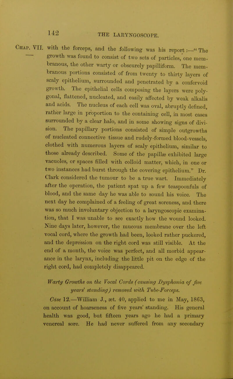 Chap. VII. with the forceps, and the following was his report:— The growth was found to consist of two sets of particles,'one mem- branous, the other warty or obscurely papilliform. The mem- branous portions consisted of from twenty to thirty layers of scaly epithelium, surrounded and penetrated by a confervoid growth. The epithelial cells composing the layers were poly- gonal, flattened, nucleated, and easily affected by weak alkalis and acids. The nucleus of each cell was oval, abruptly defined, rather large in proportion to the containing cell, in most cases surrounded by a clear halo, and in some showing signs of divi- sion. The papillary portions consisted of simple outgrowths of nucleated connective tissue and rudely-formed blood-vessels, clothed with numerous layers of scaly epithelium, similar to those already described. Some of the papillae exhibited large vacuoles, or spaces filled with colloid matter, which, in one or two instances had burst through the covering epithelium. Dr. Clark considered the tumour to be a true wart. Immediately after the operation, the patient spat up a few teaspoonfuls of blood, and the same day he was able to sound his voice. The next day he complained of a feeling of great soreness, and there was so much involuntary objection to a laryngoscopy examina- tion, that I was unable to see exactly how the wound looked. Nine days later, however, the mucous membrane over the left vocal cord, where the growth had been, looked rather puckered, and the depression on the right cord was still visible. At the end of a month, the voice was perfect, and all morbid appear- ance in the larynx, including the little pit on the edge of the right cord, had completely disappeared. Warty Growths on the Vocal Cords (causing Dysphonia of five years' standing) removed with Tube-Forceps. Case 12.—William J., set. 40, applied to me in May, 1863, on account of hoarseness of five years' standing. His general health was good, but fifteen years ago he had a primary venereal sore. He had never suffei*ed from any secondary