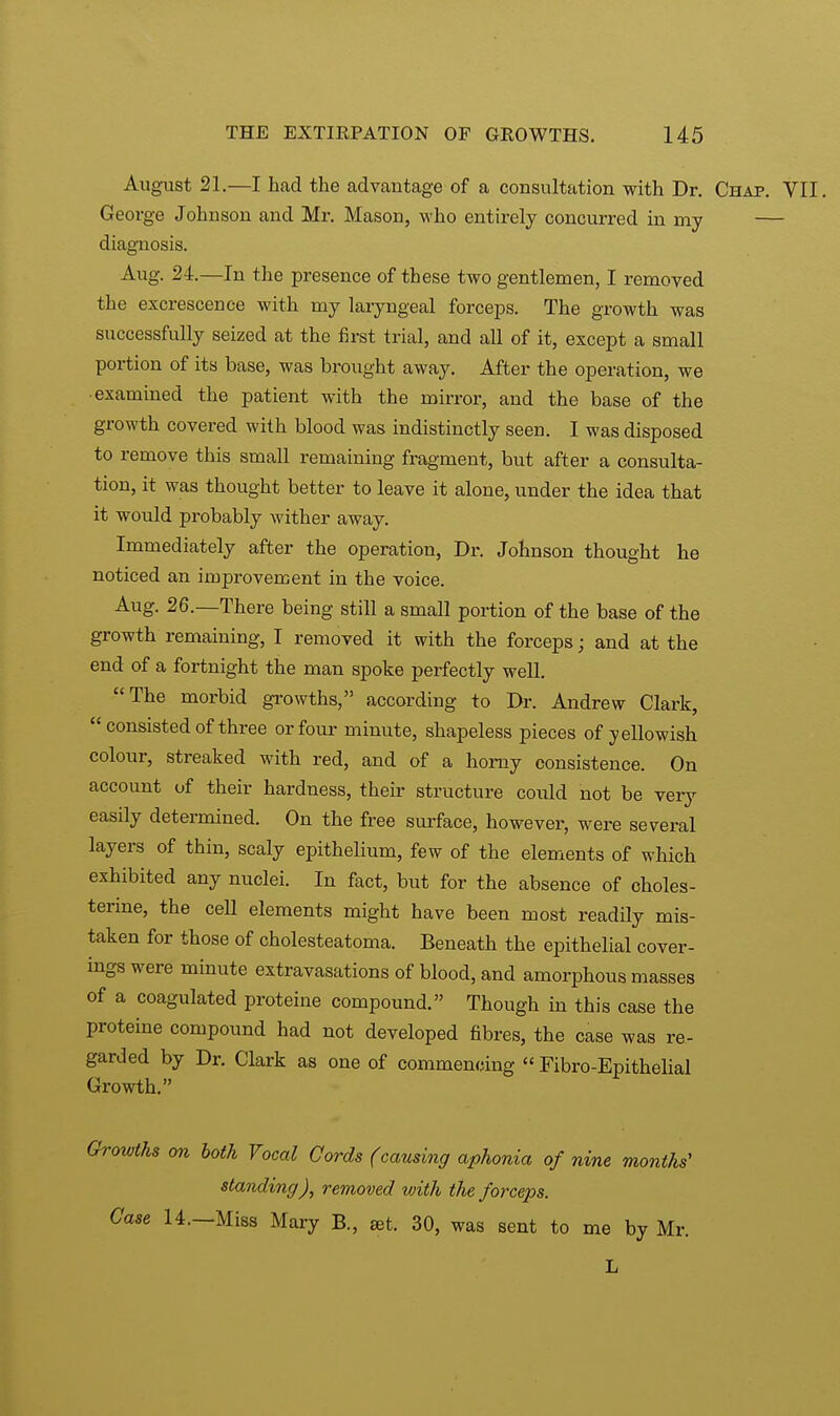 August 21.—I had the advantage of a consultation with Dr. Chap. VII, George Johnson and Mr. Mason, who entirely concurred in my — diagnosis. Aug. 24.—In the presence of these two gentlemen, I removed the excrescence with my laryngeal forceps. The growth was successfidly seized at the first trial, and all of it, except a small portion of its base, was brought away. After the operation, we ■examined the patient with the mirror, and the base of the growth covered with blood was indistinctly seen. I was disposed to remove this small remaining fragment, but after a consulta- tion, it was thought better to leave it alone, under the idea that it would probably wither away. Immediately after the operation, Dr. Johnson thought he noticed an improvement in the voice. Aug. 26.—There being still a small portion of the base of the growth remaining, I removed it with the forceps; and at the end of a fortnight the man spoke perfectly well. The morbid growths, according to Dr. Andrew Clark,  consisted of three or four minute, shapeless pieces of yellowish colour, streaked with red, and of a horny consistence. On account of their hardness, their structure could not be very easily determined. On the free surface, however, were several layers of thin, scaly epithelium, few of the elements of which exhibited any nuclei. In fact, but for the absence of oholes- terine, the cell elements might have been most readily mis- taken for those of cholesteatoma. Beneath the epithelial cover- ings were minute extravasations of blood, and amorphous masses of a coagulated proteine compound. Though in this case the proteine compound had not developed fibres, the case was re- garded by Dr. Clark as one of commencing  Fibro-Epithelial Growth. Growths on both Vocal Cords (causing aphonia of nine months' standing), removed with the forceps. Case 14. Miss Mary B., set. 30, was sent to me by Mr. L