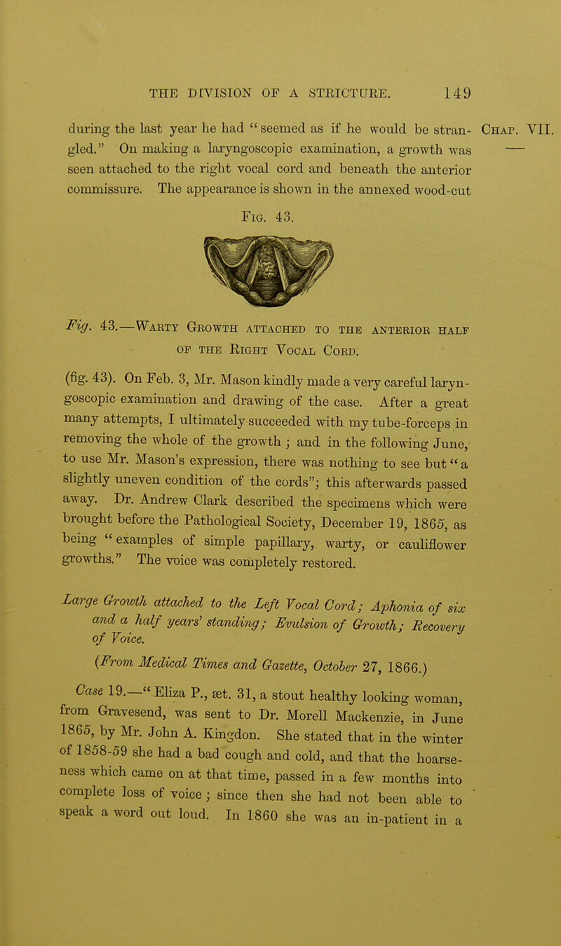 during the last year he had  seemed as if he would be stran- Chap. VII. gled. On making a laryngoscopic examination, a growth was — seen attached to the right vocal cord and beneath the anterior commissure. The appearance is shown in the annexed wood-cut Fig. 43. Fig. 43.—Warty Growth attached to the anterior half of the Right Vocal Cord. (fig. 43). On Feb. 3, Mr. Mason kindly made a very careful laryn- goscopic examination and drawing of the case. After a great many attempts, I ultimately succeeded with my tube-forceps in removing the whole of the growth ; and in the following June, to use Mr. Mason's expression, there was nothing to see but a slightly uneven condition of the cords; this afterwards passed away. Dr. Andrew Clark described the specimens which were brought before the Pathological Society, December 19, 1865, as being examples of simple papillary, warty, or cauliflower growths. The voice was completely restored. Large Growth attached to the Left Vocal Cord; Aphonia of six and a half years' standing; Evulsion of Growth; Recovery of Voice. (From Medical Times and Gazette, October 27, 1866.) Case 19.— Eliza P., set. 31, a stout healthy looking woman, from Gravesend, was sent to Dr. Morell Mackenzie, in June 1865, by Mr. John A. Kingdon. She stated that in the winter of 1858-59 she had a bad cough and cold, and that the hoarse- ness which came on at that time, passed in a few months into complete loss of voice; since then she had not been able to speak a word out loud. In 1860 she was an in-patient in a