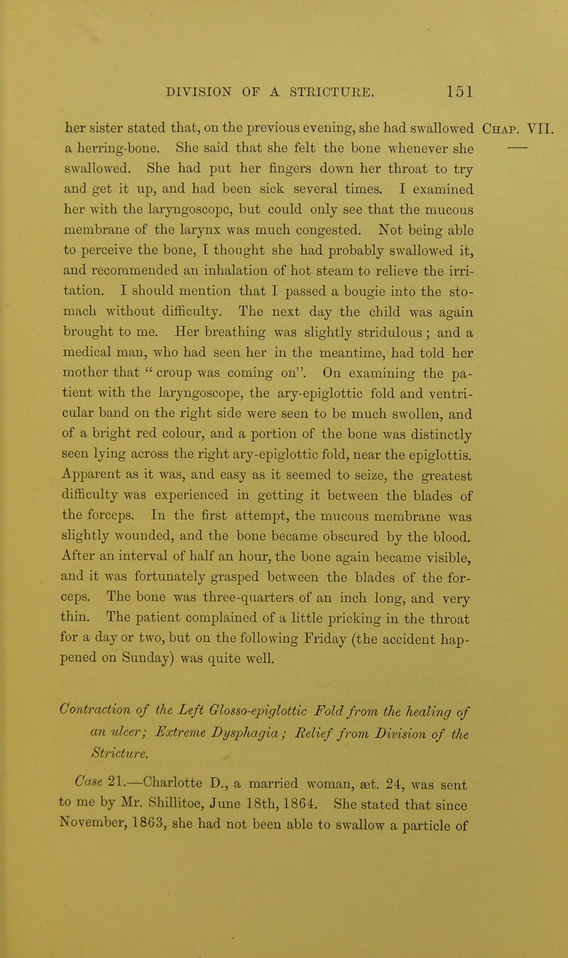 her sister stated that, on the previous evening, she had swallowed Chap. VII. a herring-bone. She said that she felt the bone whenever she — swallowed. She had put her fingers down her throat to try and get it up, and had been sick several times. I examined her with the laryngoscope, but could only see that the mucous membrane of the larynx was much congested. Not being able to perceive the bone, I thought she had probably swallowed it, and recommended an inhalation of hot steam to relieve the irri- tation. I should mention that I passed a bougie into the sto- mach without difficulty. The next day the child was again brought to me. Her breathing was slightly stridulous; and a medical man, who had seen her in the meantime, had told her mother that  croup was coming on. On examining the pa- tient with the laryngoscope, the ary-epiglottic fold and ventri- cular band on the right side were seen to be much swollen, and of a bright red colour, and a portion of the bone was distinctly seen lying across the right ary-epiglottic fold, near the epiglottis. Apparent as it was, and easy as it seemed to seize, the greatest difficulty was experienced in getting it between the blades of the forceps. In the first attempt, the mucous membrane was slightly wounded, and the bone became obscured by the blood. After an interval of half an hour, the bone again became visible, and it was fortunately grasped between the blades of the for- ceps. The bone was three-quarters of an inch long, and very thin. The patient complained of a little pricking in the throat for a day or two, but on the following Friday (the accident hap- pened on Sunday) was quite well. Contraction of the Left Glosso-epiglottic Fold from the healing of an ulcer; Extreme Dijsphagia ; Belief from Division of the Stricture. Case 21.—Charlotte D., a married woman, set. 24, was sent to me by Mr. Shillitoe, June 18th, 1864. She stated that since November, 1863, she had not been able to swallow a particle of