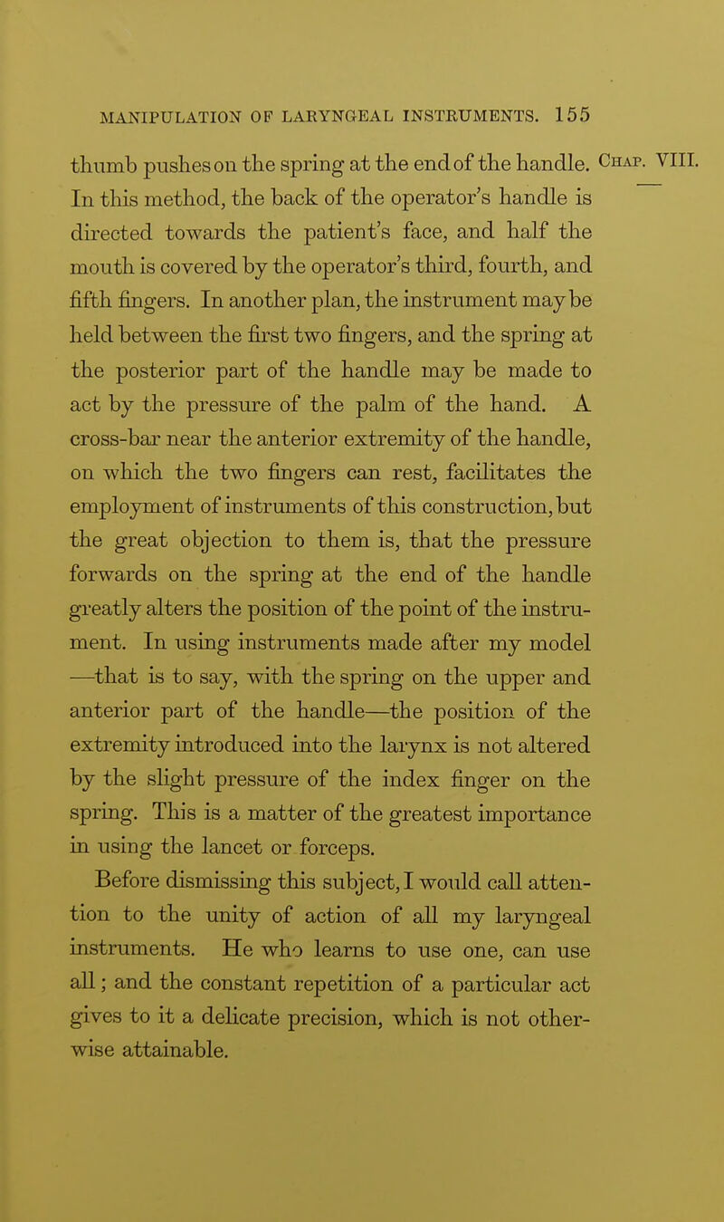 thumb pushes on the spring at the end of the handle. Chap. VIII. In this method, the back of the operator's handle is directed towards the patient's face, and half the mouth is covered by the operator's third, fourth, and fifth fingers. In another plan, the instrument maybe held between the first two fingers, and the spring at the posterior part of the handle may be made to act by the pressure of the palm of the hand. A cross-bar near the anterior extremity of the handle, on which the two fingers can rest, facilitates the employment of instruments of this construction, but the great objection to them is, that the pressure forwards on the spring at the end of the handle greatly alters the position of the point of the instru- ment. In using instruments made after my model —that is to say, with the spring on the upper and anterior part of the handle—the position of the extremity introduced into the larynx is not altered by the slight pressure of the index finger on the spring. This is a matter of the greatest importance in using the lancet or forceps. Before dismissing this subject, I would call atten- tion to the unity of action of all my laryngeal instruments. He who learns to use one, can use all; and the constant repetition of a particular act gives to it a delicate precision, which is not other- wise attainable.