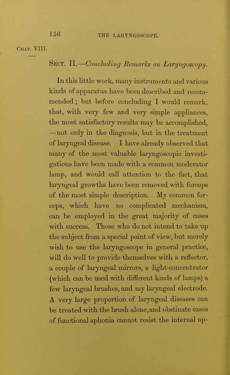 ( MAP. VIII. Sect. II.—Concluding Remarks on Laryngoscopy. In this little work, many instruments and various kinds of apparatus have been described and recom- mended ; but before concluding I would remark, that, with very few and very simple appliances, the most satisfactory results may be accomplished, —not only in the diagnosis, but in the treatment of laryngeal disease. I have already observed that many of the most valuable laryngoscopic investi- gations have been made with a common moderator lamp, and would call attention to the fact, that laryngeal growths have been removed with forceps of the most simple description. My common for- ceps, which have no complicated mechanism, can be employed in the great majority of cases with success. Those who do not intend to take up the subject from a special point of view, but merely wish to use the laryngoscope in general practice, will do well to provide themselves with a reflector, a couple of laryngeal mirrors, a light-concentrator (which can be used with different kinds of lamps) a few laryngeal brushes, and my laryngeal electrode. A very large proportion of laryngeal diseases can be treated with the brush alone, and obstinate cases of functional aphonia cannot resist the internal ap-