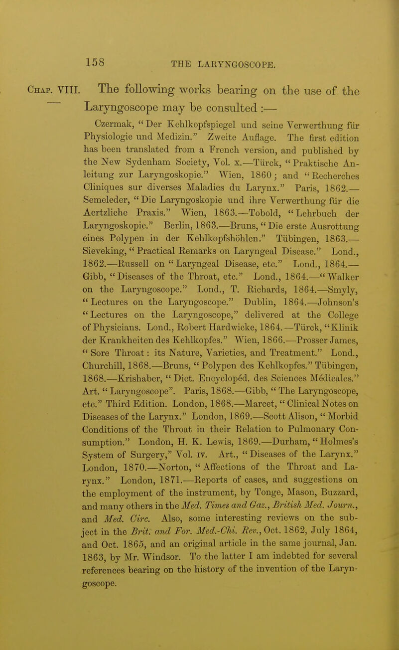 Chap. VIII. The following works bearing on the use of the Laryngoscope may be consulted :— Czermak,  Der Kehlkopfspiegel und seine Verwerthung fur Physiologie und Medizin. Zweite Auflage. The first edition has been translated from a French version, and published by the New Sydenham Society, Vol. x.—Tiirck,  Praktische An- leitung zur Laryngoskopie. Wien, 1860; and  Recherches Cliniques sur diverses Maladies du Larynx. Paris, 1862.— Semeleder,  Die Laryngoskopie und ihre Verwerthung fiir die Aertzliche Praxis. Wien, 1863.—Tobold,  Lehrbuch der Laryngoskopie. Berlin, 1863.—Bruns,  Die erste Ausrottung eines Polypen in der Kehlkopfshohlen. Tubingen, 1863.— Sieveking,  Practical Remarks on Laryngeal Disease. Loud., 1862. —Russell on Laryngeal Disease, etc. Lond., 1864.— Gibb, Diseases of the Throat, etc. Lond., 1864.— Walker on the Laryngoscope. Lond., T. Richards, 1864.—Smyly,  Lectures on the Laryngoscope. Dublin, 1864.—Johnson's  Lectures on the Laryngoscope, delivered at the College of Physicians. Lond., Robert Hardwicke, 1864.—Tiirck, Klinik der Krankheiten des Kehlkopfes. Wien, 1866.—Prosser James,  Sore Throat: its Nature, Varieties, and Treatment. Lond., Churchill, 1868.—Bruns,  Polypen des Kehlkopfes. Tubingen, 1868.—Krishaber,  Diet. Encycloped. des Sciences Medicales. Art.  Laryngoscope. Paris, 1868.—Gibb,  The Laryngoscope, etc. Third Edition. London, 1868.—Marcet,  Clinical Notes on Diseases of the Larynx. London, 1869.—Scott Alison,  Morbid Conditions of the Throat in their Relation to Pulmonary Con- sumption. London, H. K. Lewis, 1869.—Durham,  Holmes's System of Surgery, Vol. iv. Art., Diseases of the Larynx. London, 1870.—Norton,  Affections of the Throat and La- rynx. London, 1871.—Reports of cases, and suggestions on the employment of the instrument, by Tonge, Mason, Buzzard, and many others in the Med. Times and Gaz., British Med. Joum., and Med. Circ. Also, some interesting reviews on the sub- ject in the Brit, and For. Med.-Chi. Rev., Oct. 1862, July 1864, and Oct. 1865, and an original article in the same journal, Jan. 1863, by Mr. Windsor. To the latter I am indebted for several references bearing on the history of the invention of the Laryn- goscope.