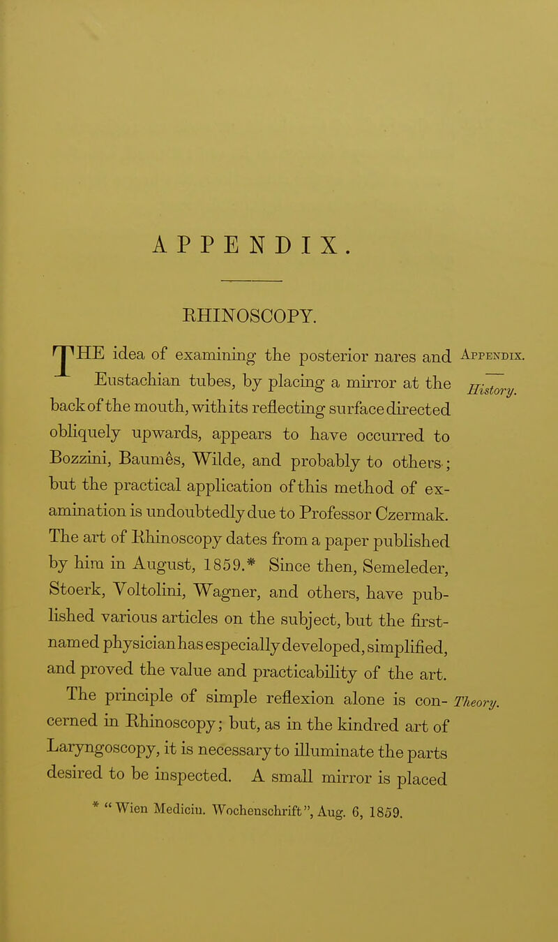 APPENDIX. KHINOSCOPY. r^HE idea of examining the posterior nares and Appendix. Eustachian tubes, by placing a mirror at the History back of the mouth, withits reflecting surface directed obliquely upwards, appears to have occurred to Bozzini, Baumes, Wilde, and probably to others ; but the practical application of this method of ex- amination is undoubtedly due to Professor Czermak. The art of Rhinoscopy dates from a paper published by him in August, 1859.* Since then, Semeleder, Stoerk, Voltolini, Wagner, and others, have pub- lished various articles on the subject, but the first- named physicianhas especially developed, simplified, and proved the value and practicability of the art. The principle of simple reflexion alone is con- Theory. cerned in Rhinoscopy; but, as in the kindred art of Laryngoscopy, it is necessary to illuminate the parts desired to be inspected. A small mirror is placed * Wien Mediciu. Wochenschrift, Aug. 6, 1859.