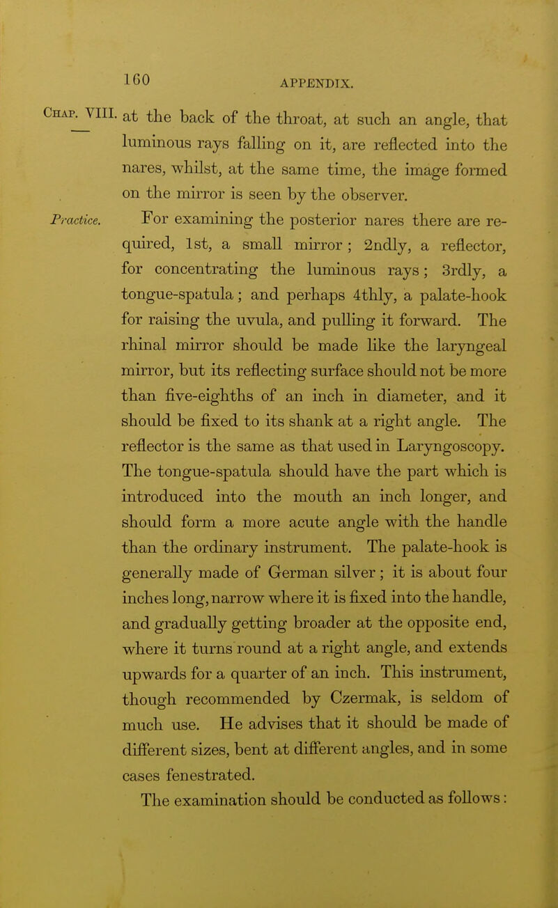 3harVIII. at the back of the throat, at such an angle, that luminous rays falling on it, are reflected into the nares, whilst, at the same time, the image formed on the mirror is seen by the observer. Practice. For examining the posterior nares there are re- quired, 1st, a small mirror ; 2ndly, a reflector, for concentrating the luminous rays; 3rdly, a tongue-spatula; and perhaps 4thly, a palate-hook for raising the uvula, and pulling it forward. The rhinal mirror should be made like the laryngeal mirror, but its reflecting surface should not be more than five-eighths of an inch in diameter, and it should be fixed to its shank at a right angle. The reflector is the same as that used in Laryngoscopy. The tongue-spatula should have the part which is introduced into the mouth an inch longer, and should form a more acute angle with the handle than the ordinary instrument. The palate-hook is generally made of German silver; it is about four inches long, narrow where it is fixed into the handle, and gradually getting broader at the opposite end, where it turns round at a right angle, and extends upwards for a quarter of an inch. This instrument, though recommended by Czermak, is seldom of much use. He advises that it should be made of different sizes, bent at different angles, and in some cases fenestrated. The examination should be conducted as follows: