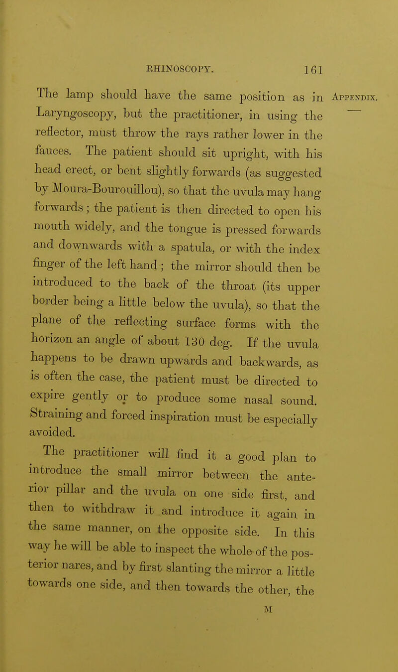 The lamp should have the same position as in Appendix. Laryngoscopy, but the practitioner, in using the reflector, must throw the rays rather lower in the fauces. The patient should sit upright, with his head erect, or bent slightly forwards (as suggested by Moura-Bourouillou), so that the uvula may hang forwards; the patient is then directed to open his mouth widely, and the tongue is pressed forwards and downwards with a spatula, or with the index finger of the left hand ; the mirror should then be introduced to the back of the throat (its upper border being a little below the uvula), so that the plane of the reflecting surface forms with the horizon an angle of about 130 deg. If the uvula happens to be drawn upwards and backwards, as is often the case, the patient must be directed to expire gently or to produce some nasal sound. Straining and forced inspiration must be especially avoided. The practitioner will find it a good plan to introduce the small mirror between the ante- rior pillar and the uvula on one side first, and then to withdraw it and introduce it again in the same manner, on the opposite side. In this way he will be able to inspect the whole of the pos- terior nares, and by first slanting the mirror a little towards one side, and then towards the other, the M