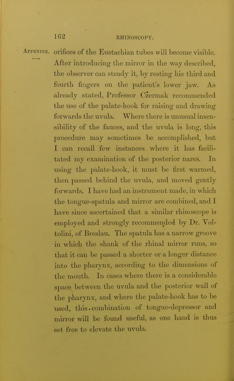 1G2 Appendix, orifices of the Eustachian tubes will become visible. After introducing the mirror in the way described, the observer can steady it, by resting his third and fourth fingers on the patient's lower jaw. As already stated, Professor Czermak recommended the use of the palate-hook for raising and drawing forwards the uvula. Where there is unusual insen- sibility of the fauces, and the uvula is long, this procedure may sometimes be accomplished, but I can recall few instances where it has facili- tated my examination of the posterior nares. In using the palate-hook, it must be first warmed, then passed behind the uvula, and moved gently forwards. I have had an instrument made, in which the tongue-spatula and mirror are combined, and I have since ascertained that a similar rhinoscope is employed and strongly recommended by Dr. Vol- tolini, of Breslau. The spatula has a narrow groove in which the shank of the rhinal mirror runs, so that it can be passed a shorter or a longer distance into the pharynx, according to the dimensions of the mouth. In cases where there is a considerable space between the uvula and the posterior wall of the pharynx, and where the palate-hook has to be used, this-combination of tongue-depressor and mirror will be found useful, as one hand is thus set free to elevate the uvula.