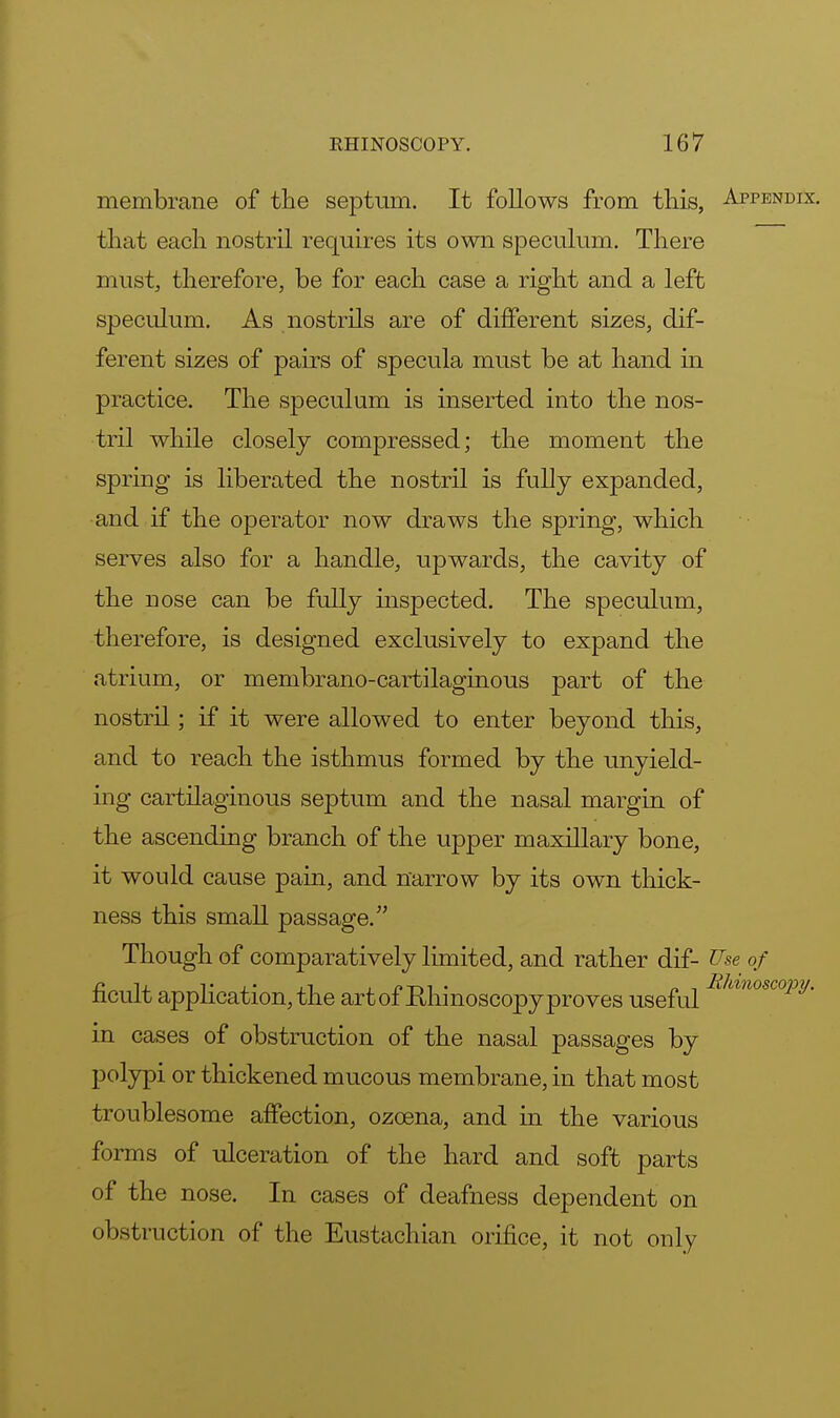 membrane of the septum. It follows from this, Appendix. that each nostril requires its own speculum. There must, therefore, be for each case a right and a left speculum. As nostrils are of different sizes, dif- ferent sizes of pairs of specula must be at hand in practice. The speculum is inserted into the nos- tril while closely compressed; the moment the spring is liberated the nostril is fully expanded, and if the operator now draws the spring, which serves also for a handle, upwards, the cavity of the nose can be fully inspected. The speculum, therefore, is designed exclusively to expand the atrium, or membrano-cartilaginous part of the nostril; if it were allowed to enter beyond this, and to reach the isthmus formed by the unyield- ing cartilaginous septum and the nasal margin of the ascending branch of the upper maxillary bone, it would cause pain, and narrow by its own thick- ness this small passage. Though of comparatively limited, and rather dif- Use of ficult application, the art of Ehinoscopy proves useful hmoscopy' in cases of obstruction of the nasal passages by polypi or thickened mucous membrane, in that most troublesome affection, ozcena, and in the various forms of ulceration of the hard and soft parts of the nose. In cases of deafness dependent on obstruction of the Eustachian orifice, it not only