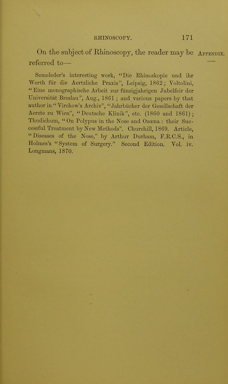 On the subject of Rhinoscopy, the reader may be Appendix. referred to— Semeleder's interesting work, Die Rhinoskopie und ihr Werth fur die Aertzliche Praxis, Leipsig, 1862; Voltolini,  Eine monograph]sche Arbeit zur fiinzigjahrigen Jubelfeir der Universitiit Breslau, Aug., 1861 ; and various papers by that author in  Virchow's Archiv, Jahrbiicher der Gesellschaft der Aerzte zu Wien, Deutsche Klinik, etc. (1860 and 1861); Thudichum,  On Polypus in the Nose and Ozoena : their Suc- cessful Treatment by New Methods. Churchill, 1869. Article, Diseases of the Nose, by Arthur Durham, F.R.C.S., in Holmes's System of Surgery. Second Edition. Vol. iv. Longmans, 1870.