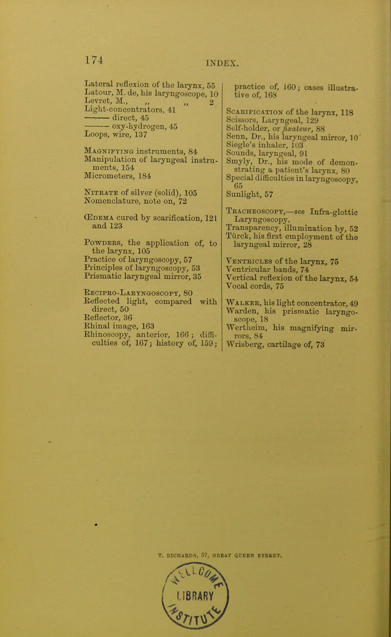 INDEX. Lateral reflexion of the larynx, 55 Latour, M. de, his laryngoscope, 10 Levret, M., ,, „ 2 Light-concentrators, 41 direct, 45 oxy-hydrogen, 45 Loops, wire, 137 Magnifying instruments, 84 Manipulation of laryngeal instru- ments, 154 Micrometers, 184 Nitrate of silver (solid), 105 Nomenclature, note on, 72 (Edema cured by scarification, 121 and 123 Powders, the application of, to the larynx, 105 Practice of laryngoscopy, 57 Principles of laryngoscopy, 53 Prismatic laryngeal mirror, 35 Recipro-Laryngoscopy, 80 Reflected light, compared with direct, 50 Reflector, 36 Rhinal image, 163 Rhinoscopy, anterior, 166; diffi- culties of, 167; history of, 159; practice of, 160; cases illustra- tive of, 168 Scarification of the larynx, 118 Scissors, Laryngeal, 129 Self-holder, or fixateur, 88 Senn, Dr., his laryngeal mirror, 10' Siegle's inhaler, 103 Sounds, laryngeal, 91 Smyly, Dr., his mode of demon- strating a patient's larynx, 80 Special difficulties in laryngoscopy, 65 Sunlight, 57 Tracheoscopy,—see Infra-glottic Laryngoscopy. Transparency, illumination by, 52 Tiirck, his first employment of the laryngeal mirror, 28 Ventricles of the larynx, 75 Ventricular bands, 74 Vertical reflexion of the larynx, 54 Vocal cords, 75 Walker, his light concentrator, 49 Warden, his prismatic laryngo- scope, 18 Wertheim, his magnifying mir- rors, 84 Wrisberg, cartilage of, 73 T. RICHARDS, 37, OREAT QUEEN STREET.