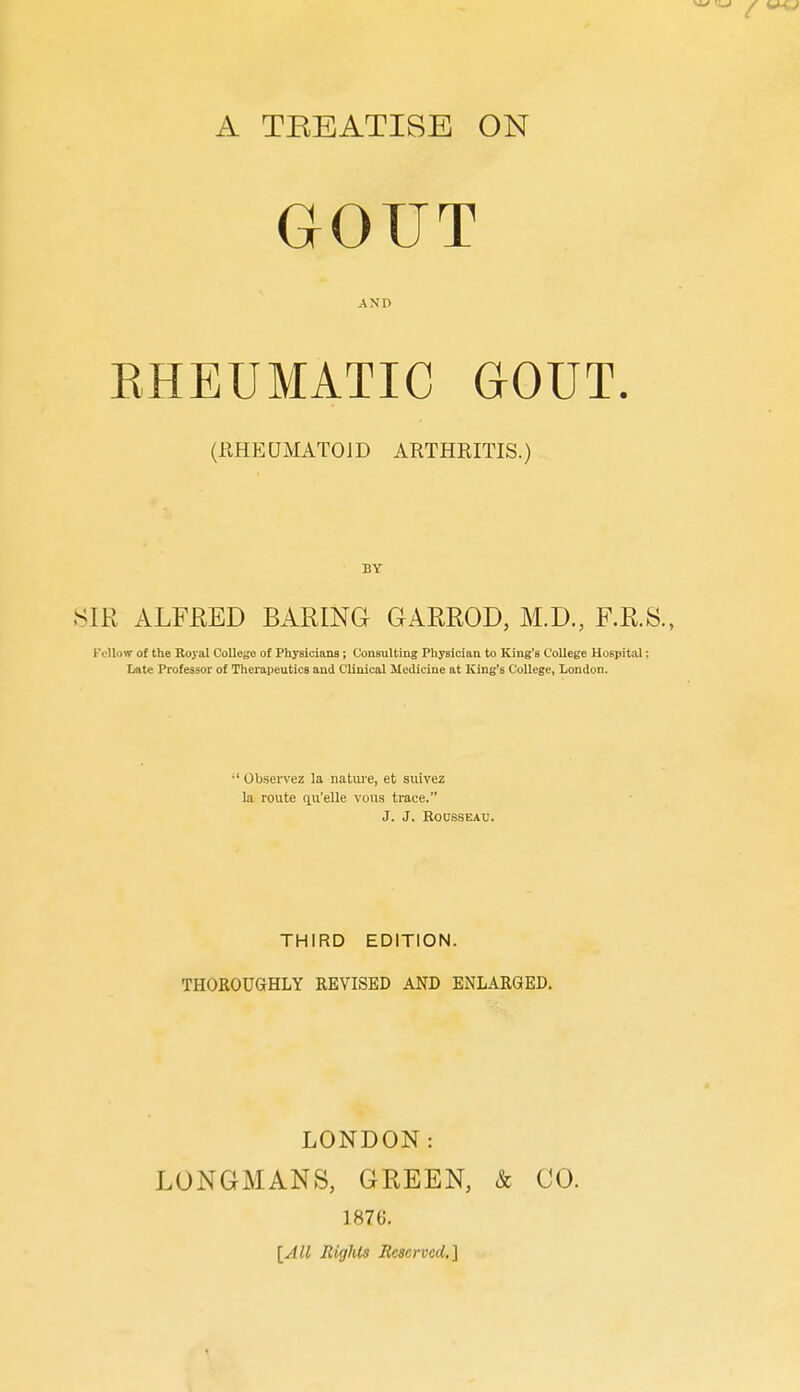 A TREATISE ON GOUT AND EHEUMATIC GOUT. (RHEQMATOJD ARTHRITIS.) BY .SIR ALFEED BARING GARROD, M.D., F.R.S., Follow of the Royal College of Physicians; Consulting Physician to King's College Hospital: I/ate Professor of Therapeutics and Clinical Medicine at King's College, London. ' Ob.servez la natui'e, et suivez la route qu'elle vous trace. J. J. RODS.SEAU. THIRD EDITION. THOROUGHLY REVISED AND ENLARGED. LONDON: LONGMANS, GREEN, & CO. 1876. [All Rights Reserved.']