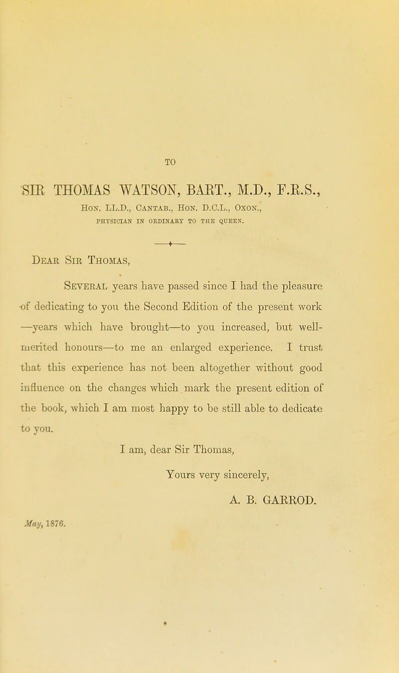 TO 8TR THOMAS WATSON, BART., M.D., F.R.S., Hon. LL.D., Cantab., Hon. D.C.L., Oxon., PHTSICIAN IN ORDINARY TO THE QUEEN. » Dear Sir Thoivias, Several years have passed since I had the pleasure ■of dedicating to you the Second Edition of the present work —years which have brought—to you increased, but well- ruerited honours—to me an enlarged experience. I trust that this experience has not been altogether without good influence on the changes which mark the present edition of the book, which I am most happy to be still able to dedicate to you. I am, dear Sir Thomas, Yours very sincerely, A B. GAREOD. MaJj, 1876.