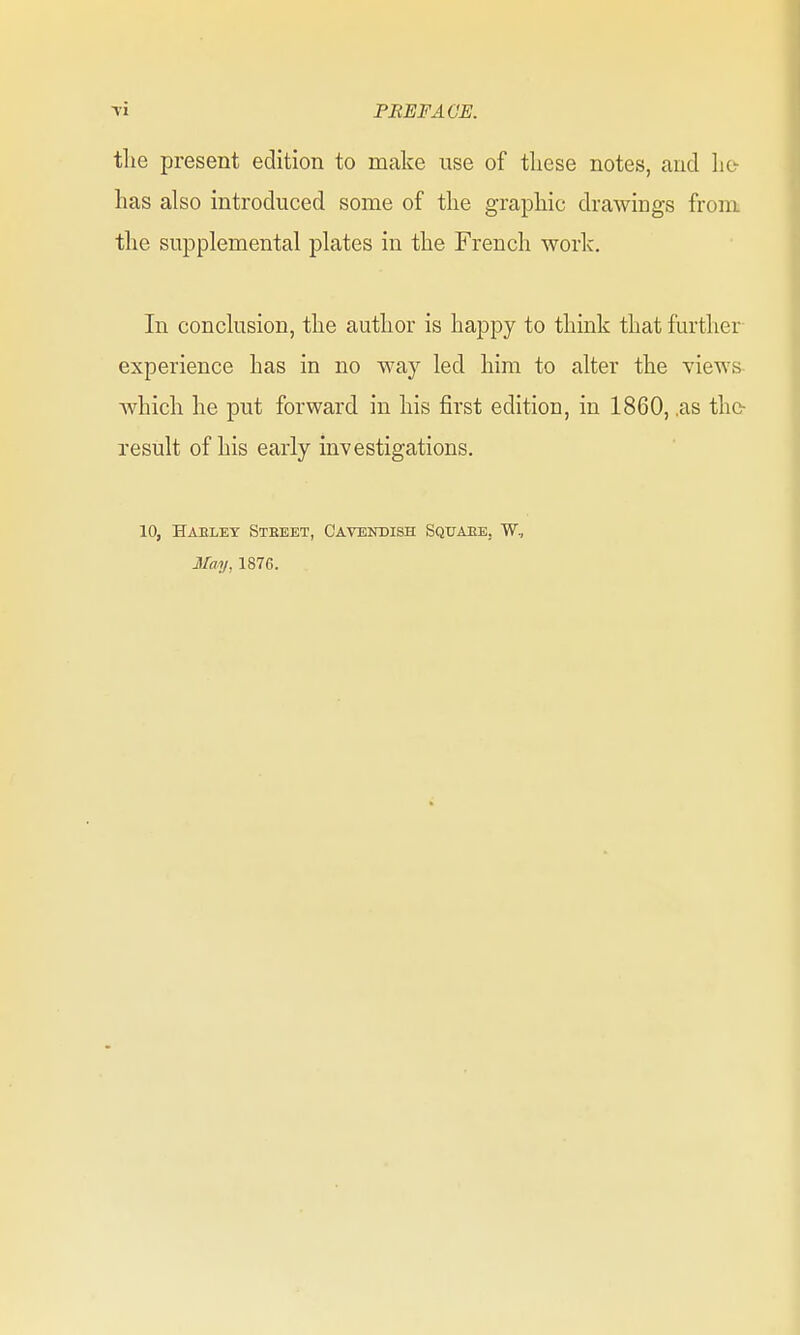 Ti PREFACE. tlie present edition to make use of these notes, and lie- has also introduced some of the graphic drawings from the supplemental plates in the French work. In conclusion, the author is happy to think that further experience has in no way led him to alter the views which he put forward in his first edition, in 1860, ,as thc- result of his early investigations. 10, Haeley Steeet, Cavendish Squaee. W, May, 1876.