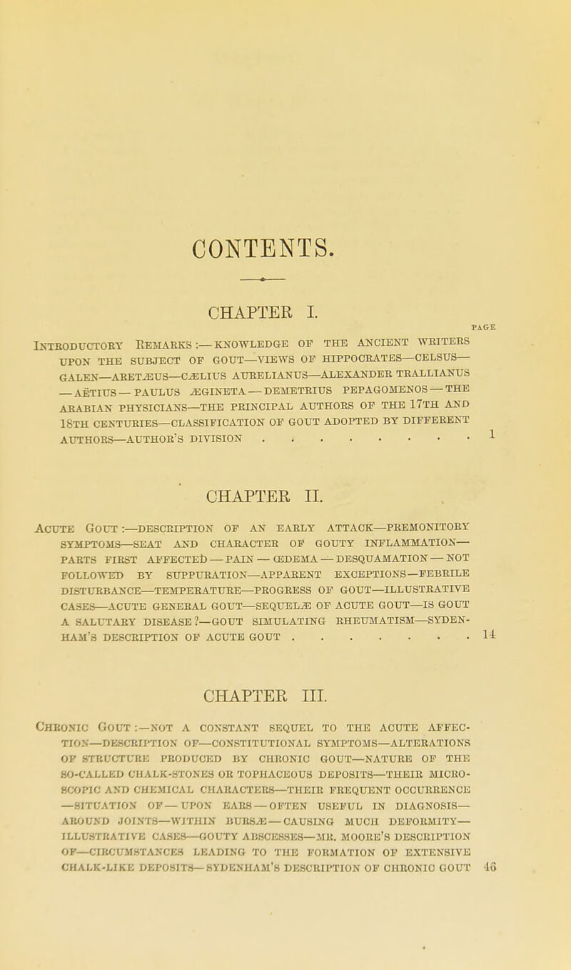 CONTENTS. CHAPTER I. IXTBODUCTOBY EeSIAEKS'.— KNOWLEDGE OF THE ANCIENT WRITERS XTPON THE SUBJECT OP GOUT—VIEWS OP HIPPOCRATES—CELSUS— GALEN—AEETiEUS—C^LIUS AURELIANUS—ALEXANDER TRALLIANUS AETIUS—PAUXUS iEGINBTA — DEMETRIUS PEPAGOMENOS — THE ARABIAN PHYSICIANS—THE PRINCIPAL AUTHORS OF THE 17TH AND 18th CENTXIRIES—CLASSIFICATION OF GOUT ADOPTED BY DIFFERENT AUTHORS—author's DIVISION CHAPTER II. Acute Gout :—description of an early attack—premonitory symptoms—seat ant5 character of gouty inflammation— parts first affectet) — pain — oedema — desquamation—not followed by supplttation—apparent exceptions—febrile disturbance—temperature—progress of gout—illustrative cases—acute general gout—sequels of acute gout—is gout a salutary disease ?—gout simulating rheumatism—syden- ham's description of acute gout CHAPTER III. Chbonic Gout :—not a constant sequel to the acute affec- tion—descbiition op—constitutional symptoms—alterations OF STEUCTUEE produced by chronic GOUT—NATURE OF THE so-called CHALK-STONES OR TOPHACEOUS DEPOSITS—THEIR MICRO- SCOPIC AND CHEMICAL CHARACTERS—THEIR FREQUENT OCCURRENCE —SITUATION OF — UPON EARS — OFTEN USEFUL IN DIAGNOSIS— AROUND JOINT.S—WITHIN BURS^ — CAUSING MUCH DEFORMITY— ILLUSTRATIVE CASE.S—GOUTY ABSCESSES—MR. MOORE'S DESCRIPTION OP—CIRCUMSTANCES LEADING TO THE FORMATION OF EXTENSIVE CHALK-LIKE DEPOSIT.S—SYDENHAM'S DESCRIPTION OF CHRONIC GOUT -lo
