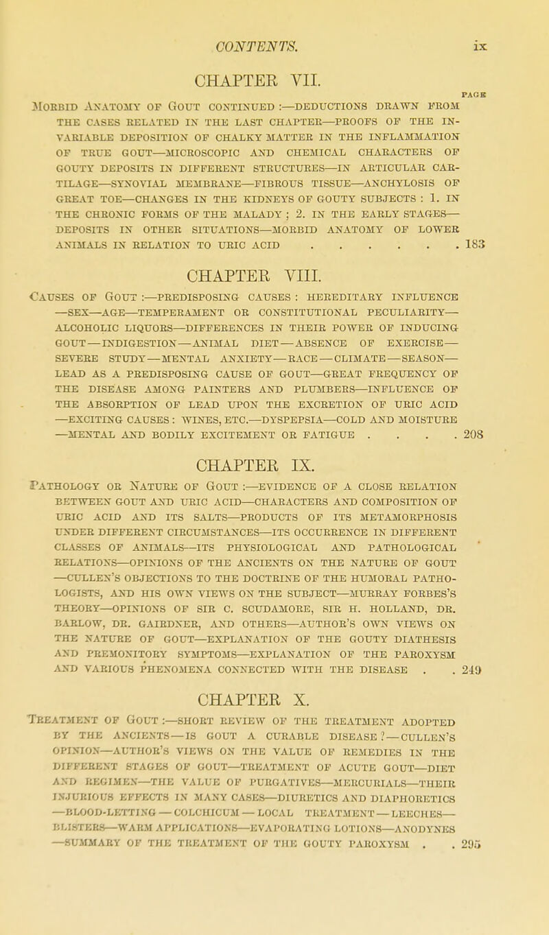 CHAPTER VII. PAUK JIOEBiD Anatomy of Gout continued :—deductions drawn from THE CASES RELATED IN THE LAST CHAPTER—PROOFS OP THE IN- VARIABLE DEPOSITION OP CHALKY MATTER IN THE INFLAMMATION OF TRUE GOUT—MICROSCOPIC AND CHEMICAL CHARACTERS OP GOUTY DEPOSITS IN DIFFERENT STRUCTURES—IN ARTICULAR CAB- TILAGE—SYNOVIAL MEMBRANE—FIBROUS TISSUE—ANCHYLOSIS OP GKELVT TOE—CH^VNGES IN THE KIDNEYS OF GOUTY^ SUBJECTS : 1. IN THE CHRONIC FORMS OP THE MALADY ; 2. IN THE EARLY STAGES DEPOSITS IN OTHER SITUATIONS—MORBID ANATOMY OP LOWER ANIMALS IN RELATION TO URIC ACID 183 CHAPTER VIII. Causes op Gout :—predisposing causes : hereditary influence —sex—AGE—TEMPERAMENT OR CONSTITUTIONAL PECULIARITY alcoholic liquors—DIFFERENCES IN THEIR POWER OP INDUCINa GOUT—INDIGESTION—ANIMAL DIET — ABSENCE OF EXERCISE— SEVERE STUDY — MENTAL ANXIETY—RACE — CLIMATE — SEASON— LEAD AS A PREDISPOSING CAUSE OF GOUT—GREAT FREQUENCY OP THE DISEASE AMONG PAINTERS AND PLUMBERS—INFLUENCE OP THE ABSORPTION OP LEAD UPON THE EXCRETION OP URIC ACID —EXCITING CAUSES : WINES, ETC.—DYSPEPSIA—COLD AND MOISTURE —MENTAL AND BODILY EXCITEMENT OR FATIGUE .... 208 CHAPTER IX. Pathology or Nature of Gout :—evidence of a close relation BETWEEN gout AITO UEIC ACID—CHARACTERS AND COMPOSITION OP URIC ACID AJsD ITS SALTS—PRODUCTS OF ITS METAMORPHOSIS UNDER DIFFERENT CIRCUMSTANCES—ITS OCCURRENCE IN DIFFERENT CLASSES OP ANIMALS—ITS PHYSIOLOGICAL AND PATHOLOGICAL RELATIONS—OPINIONS OF THE ANCIENTS ON THE NATURE OP GOUT CULLEN'S OBJECTIONS TO THE DOCTRINE OF THE HUMORAL PATHO- LOGISTS, AND HIS OWN VIEWS ON THE SUBJECT—MURRAY FORBES'S THEORY—OPI^^ONS OF SIB C. SCUDAMORE, SIR H. HOLLAND, DR. BARLOW, DR. GAIHDNER, AND OTHERS—AUTHOR'S OWN VIEWS ON THE NATUBE OF GOUT—EXPL^VNATION OF THE GOUTY DIATHESIS AND PREMONITORY SYMPTOMS—EXPLANATION OP THE PAROXYSM AND VARIOUS PHENOMENA CONNECTED WITH THE DISEASE . . 241) CHAPTER X. Treatment of Gout :—short review op the treatment adopted BY THE ANCIENTS —IS GOUT A CURABLE DISEASE .' — CULLEN'S opinion—author's VIEWS ON THE VALUE OP REMEDIES IN THE DIFFERENT STAGES OP GOUT—TREATMENT OF ACUTE GOUT—DIET A.VD REGIMEN—THE VALUE OF PURGATIVES—MERCURIALS—THEIR I.VJUKIOUS EFFECTS IN MANY CASES—DIURETICS AND DIAPHORETICS —BLOOD-LETTING — COLCHICUM — LOCAL TREATMENT — LEECHE.S— BLISTERS—WARM APPLICATION.S—EVAPORATING LOTIONS—ANODYNES —SUMMARY OF THE TREATMENT OF THE GOUTY PAROXYSM . . 295