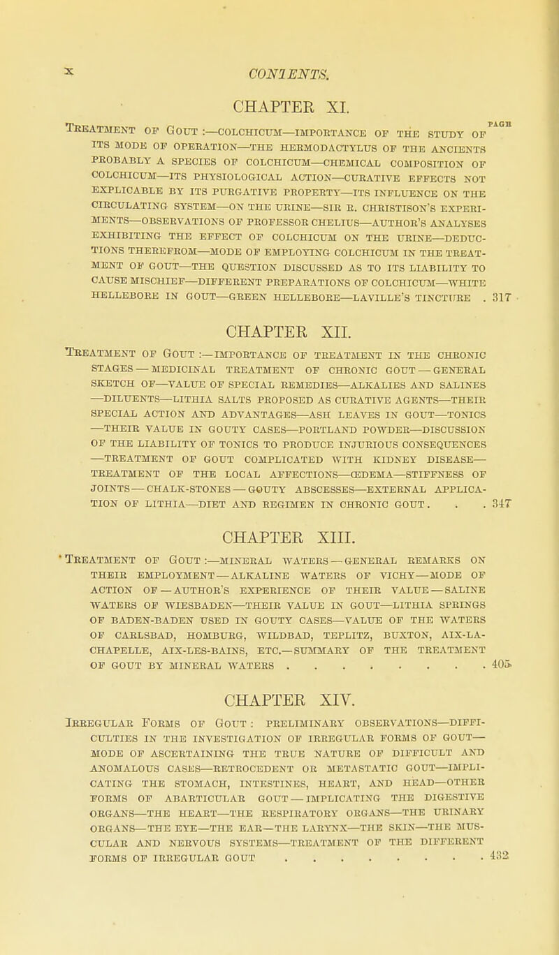 CHAPTER XI. Teeatment op Gout :—colchicum—impoetance op the study of'^° ITS mode op opeeation—the heemodactylus of the ancients PROBABLY a SPECIES OF COLCHICUM—CHEMICAL COMPOSITION OF COLCHICUM—ITS PHYSIOLOGICAL ACTION—CUEATIVE EFFECTS NOT EXPLICABLE BY ITS PURGATIVE PEOPEETY—ITS INFLUENCE ON THE CIECULATING SYSTEM—ON THE UEINE—SIE E. CHEISTISON'S EXPEEl- MENTS—OBSEEVATIONS OP PEOPESSOE CHELIUS—AUTHOR'S ANALYSES EXHIBITING THE EFFECT OF COLCHICUM ON THE UEINE—DEDUC- TIONS THEEEPEOM—MODE OF EMPLOYING COLCHICUM IN THE TREAT- MENT OF GOUT—THE QUESTION DISCUSSED AS TO ITS LIABILITY TO CAUSE MISCHIEF—DIPPEEENT PEEPAEATIONS OF COLCHICUM—WHITE HELLEBORE IN GOUT—GEEEN HELLEBORE—LAVILLE'S TINCTlfEE . 31T CHAPTEE XII. Treatment of Gout :—importance of treatment in the chronic STAGES — medicinal TREATMENT OP CHRONIC GOUT — GENERAL SKETCH OP—VALUE OF SPECIAL REMEDIES—ALKALIES AND SALINES —DILUENTS—LITHIA SALTS PROPOSED AS CURATIVE AGENTS—THEIE SPECIAL ACTION AKD ADVANTAGES—ASH LEAVES IN GOUT—TONICS —THEIR VALUE IN GOUTY CASES—PORTLAND POWDER—DISCUSSION OP THE LIABILITY OF TONICS TO PRODUCE INJURIOUS CONSEQUENCES —TREATMENT OF GOUT COMPLICATED WITH KIDNEY DISEASE— TREATMENT OF THE LOCAL AFFECTIONS—OEDEMA—STIFFNESS OF JOINTS—CHALK-STONES —GOUTY ABSCESSES—EXTERNAL APPLICA- TION OP LITHIA—^DIET AND REGIMEN IN CHEONIC GOUT. . . 34T CHAPTER XIII. •Treatment op Gout:—mineral waters —geiteeal eemaeks on THEIR employment — ALKALINE WATERS OP VICHY—MODE OP action of—AUTH0ES EXPEEIENCE op their value — SALINE WATERS OP WIESBADEN—THEIR VALUE IN GOUT—LITHIA SPRINGS OF BADEN-BADEN USED IN GOUTY OASES—VALUE OF THE WATERS OP CARLSBAD, HOMBURG, WILDBAD, TEPLITZ, BUXTON, AIX-LA- CHAPELLE, AIX-LES-BAINS, ETC.—SUMMARY OP THE TREATMENT OP GOUT BY MINERAL WATERS 40i> CHAPTER XIV. Ireegulae Forms op Gout : preliminary observations—diffi- culties IN THE investigation OF IREEGULAE POEMS OF GOUT— MODE OP ASCERTAINING THE TRUE NATURE OF DIFFICULT AND ANOMALOUS CASES—EETROCEDENT OR METASTATIC GOUT—IMPLI- CATING THE STOMACH, INTESTINES, HEART, AND HEAD—OTHER FORMS OP ABAETICULAR GOUT — IMPLICATING THE DIGESTIVE ORGANS—THE HEART—THE EESPIHATORY ORGANS—THE URINARY ORGANS—THE EYE—THE EAR—THE LARYNX—THE SKIN—THE MUS- CULAR AND NERVOUS SYSTEMS—TREATMENT OF THE DIFFERENT POEMS OP IRREGULAR GOUT 4!'2