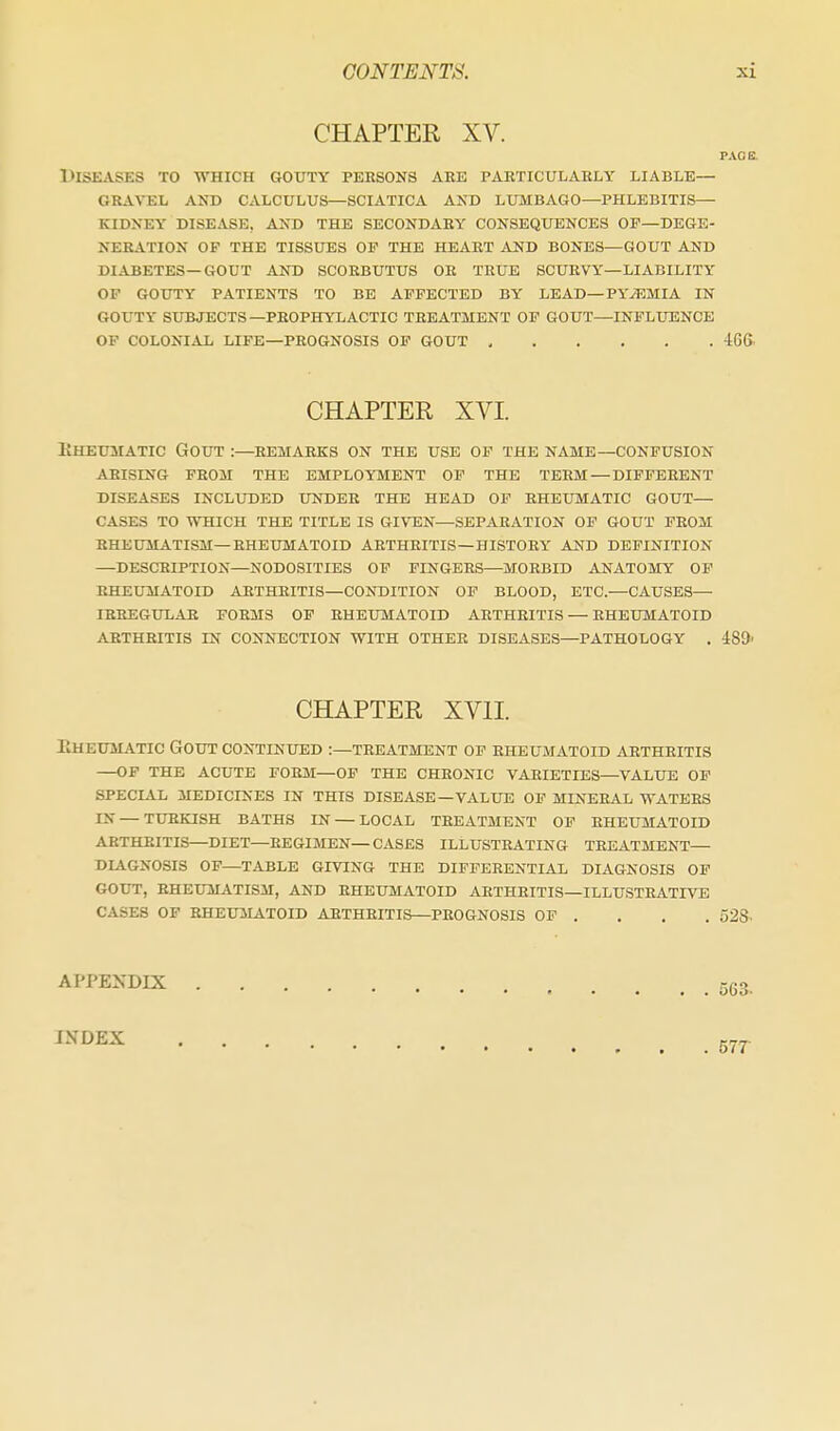 CHAPTER XV. PACE. Diseases to which gouty persons ahe paeticulaely liable— gbavel and calculus—sciatica and lumbago—phlebitis— kidney disease, and the secondaey consequences op—dege- kebation of the tissues op the heaet and bones—gout and diabetes—gout and scorbutus or true scurvy—liability of gouty patients to be affected by lead—pyaemia in gouty subjects—prophylactic treatment op gout—influence of colonial life—prognosis op gout 4g& CHAPTER XVI. liHEUMATic Gout :—remarks on the use of the name—confusion ARISING from the EMPLOYMENT OF THE TERM — DIFFERENT DISEASES INCLUDED UNDER THE HEAD OF RHEUMATIC GOUT— CASES TO WHICH THE TITLE IS GIVEN—SEPARATION OP GOUT PEOM RHEUMATISM—RHEUMATOID ARTHRITIS—HISTORY AND DEFINITION —DESCRIPTION—NODOSITIES OP FINGERS—MORBID ANATOMY OP RHEUMATOID ARTHRITIS—CONDITION OP BLOOD, ETC.—CAUSES— lEEEGULAR FORMS OF RHEUMATOID ARTHRITIS — RHEUMATOID AETHEITIS IN CONNECTION WITH OTHER DISEASES—PATHOLOGY , 489' CHAPTER XVII. Eheum^vtic Gout continued :—treatment op rheumatoid arthritis —OP the ACUTE FORM—OP THE CHRONIC VARIETIES—VALUE OF SPECIAL 3IEDICINES IN THIS DISEASE—VALUE OP MINERAL WATERS IN — TURKISH BATHS IN — LOCAL TREATMENT OP RHEUMATOID AETHEITIS—DIET—REGIMEN—CASES ILLUSTRATING TREATMENT— DLiGNOSIS OF—TABLE GIVING THE DIFFERENTIAL DIAGNOSIS OP GOUT, RHEUMATISM, AND EHEUMATOID ARTHRITIS—ILLUSTRATIVE CASES OP BHEU3LA.T0ID ARTHRITIS—PROGNOSIS OP . . . . 52S- APPENDIX INDEX 577-