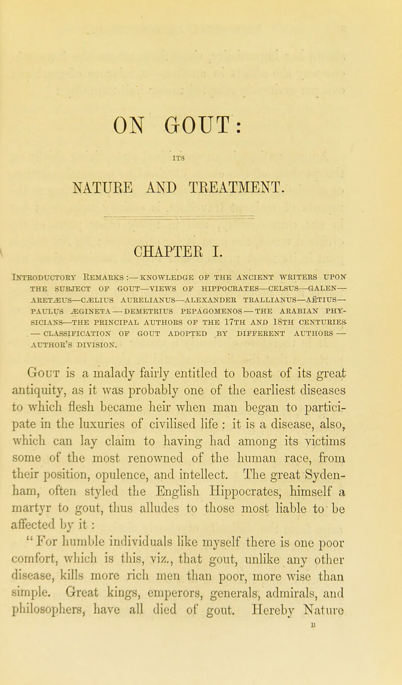 ON GOUT: ITS NATURE AND TEEATMENT. CHAPTER I. iKTEODUCTOEY EeMARKS :— KNOWLEDGE OF THE AXCIENT WEITERS TJPOK THE SUBJECT OP GOUT—VIEWS OP HIPPOCRATES—CELSUS—GALEN— ABET^US—C^LIUS AUEELIANUS—ALEXANDER TRALLIANUS—AETXUS— PAUXUS ^GINETA — DEMETRIUS PEPA60MEN0S — THE ARABIAN PHT- SICLVNS—THE PRINCIPAL AUTHORS OP THE 17TH AND 18TH CENTURIES — CLASSIFICATION OP GOUT ADOPTED BY DIFFERENT AUTHORS — author's DIVISION. Gout is a malady fairly entitled to boast of its great antiquity, as it Avas probably one of the earliest diseases to which flesh became heir when man began to partici- pate in the luxuries of civilised life : it is a disease, also, which can lay claim to having had among its victims some of the most renowned of the human race, from their position, opulence, and intellect. The great Syden- ham, often styled the English Hippocrates, himself a martyr to gout, thus alludes to those most liable to be affected by it :  For humble individuals like myself there is one poor comfort, which is this, viz., that gout, unlike any other disease, kills more rich men than poor, more wise than simple. Great kings, emperors, generals, admirals, and pliilosophers, have all died of gout. Hereby Nature