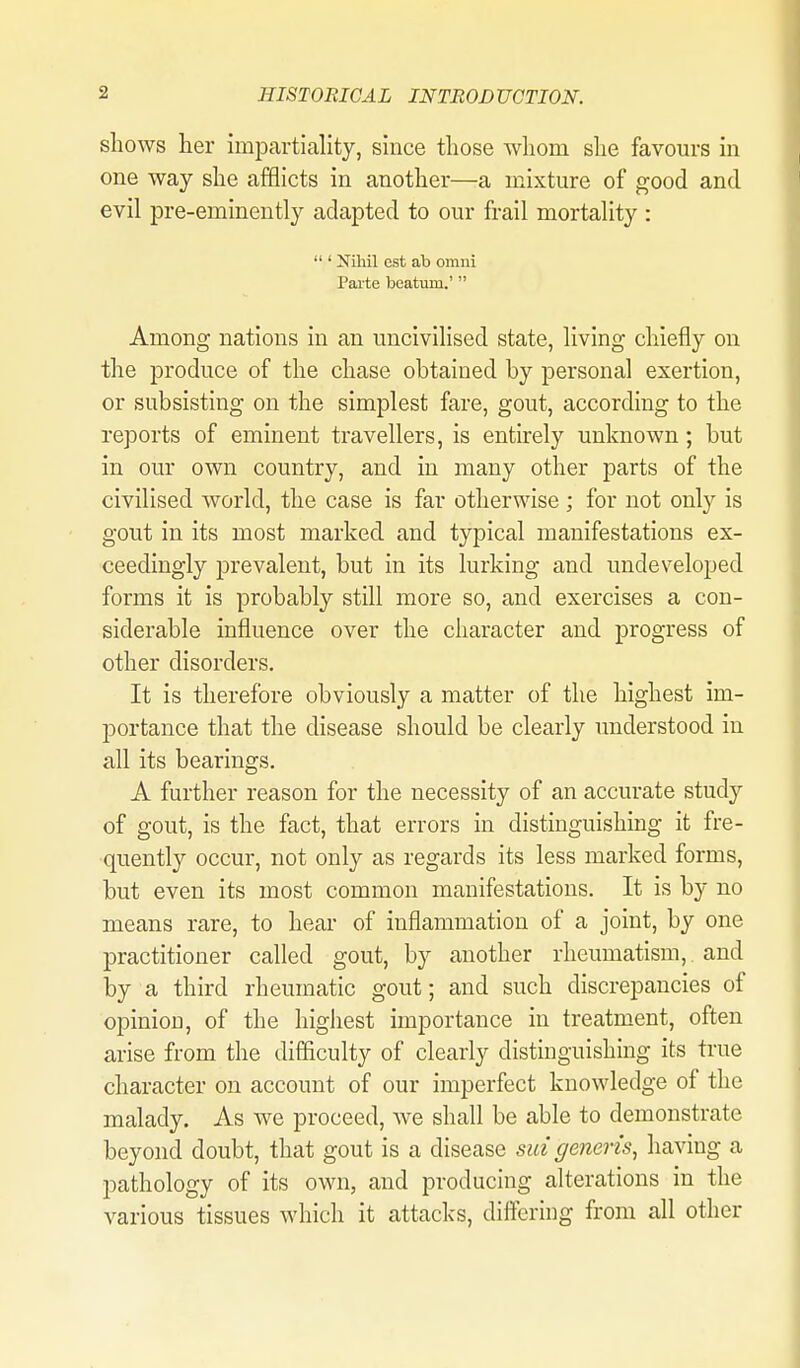 shows her impartiality, since those whom she favours in one way she afflicts in another—a mixture of good and evil pre-eminently adapted to our frail mortality :  ' Nihil est ab omni Pai-te beatum.'  Among nations in an uncivilised state, living chiefly on the produce of the chase obtained by personal exertion, or subsisting on the simplest fare, gout, according to the reports of eminent travellers, is entirely unknown; but in our own country, and in many other parts of the civilised world, the case is far otherwise ; for not only is gout in its most marked and typical manifestations ex- ceedingly prevalent, but in its lurking and undeveloped forms it is probably still more so, and exercises a con- siderable influence over the character and progress of other disorders. It is therefore obviously a matter of the highest im- jjortance that the disease should be clearly understood in all its bearings. A further reason for the necessity of an accurate study of gout, is the fact, that errors in distinguishing it fre- quently occur, not only as regards its less marked forms, but even its most common manifestations. It is by no means rare, to hear of inflammation of a joint, by one practitioner called gout, by another rheumatism, and by a third rheumatic gout; and such discrepancies of opinion, of the highest importance in treatment, often arise from the difficulty of clearly distinguishing its true character on account of our imperfect knowledge of the malady. As we proceed, we shall be able to demonstrate beyond doubt, that gout is a disease sui generis^ having a pathology of its own, and producing alterations in the various tissues which it attacks, diftering from all other