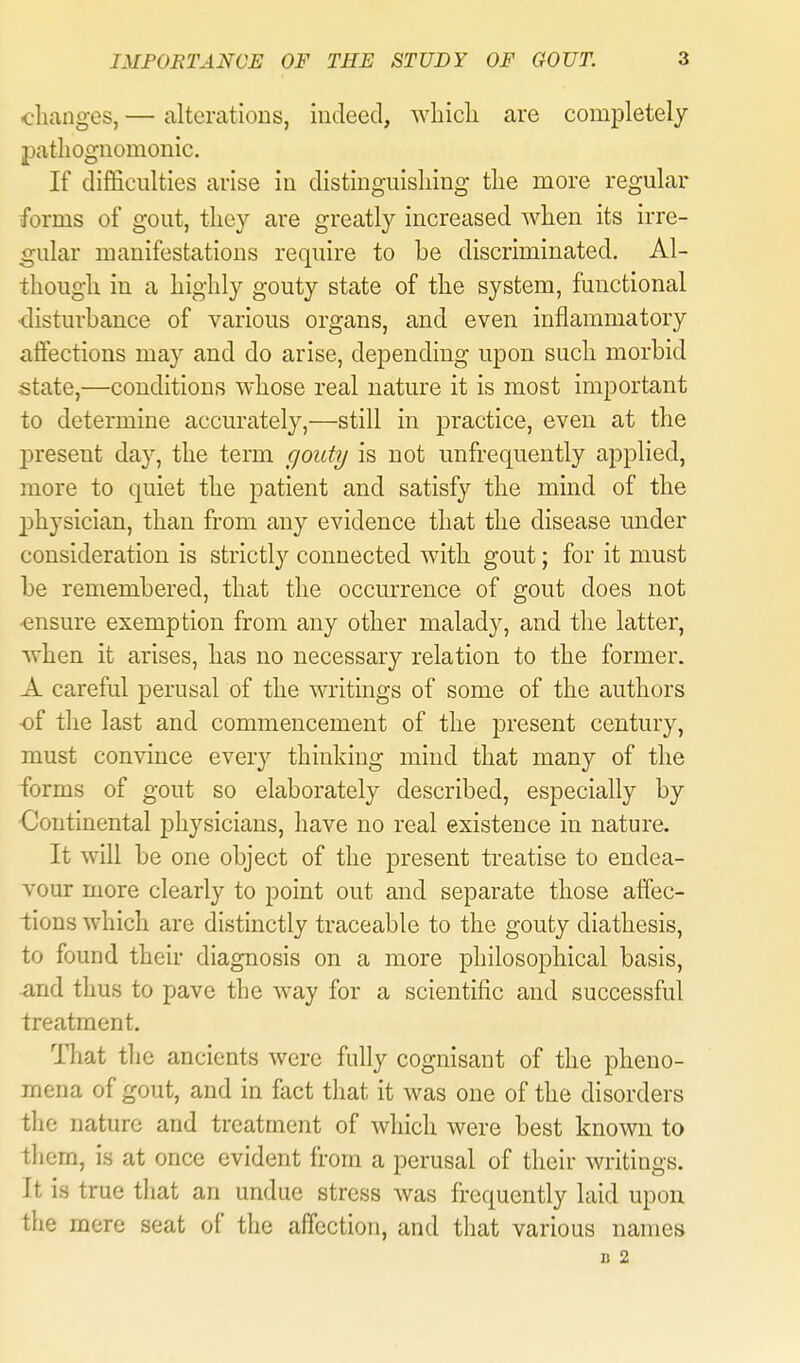 changes, — alterations, iudeed, wliicli are completely patlioguomonic. If difficulties arise in distinguishing the more regular forms of gout, they are greatly increased when its irre- gular manifestations require to be discriminated. Al- though in a highly gouty state of the system, functional disturbance of various organs, and even inflammatory aflections may and do arise, depending upon such morbid state,—conditions whose real nature it is most important to determine accurately,—still in practice, even at the l^resent day, the term goutT/ is not unfrequently applied, more to quiet the patient and satisfy the mind of the 2)hysician, than from any evidence that the disease under consideration is strictly connected with gout; for it must be remembered, that the occurrence of gout does not •ensure exemption from any other malady, and the latter, when it arises, has no necessary relation to the former. A careful perusal of the writings of some of the authors of the last and commencement of the present century, must convince ever}'' thinking mind that many of the forms of gout so elaborately described, especially by Continental physicians, have no real existence in nature. It will be one object of the present treatise to endea- vour more clearly to point out and separate those affec- tions which are distinctly traceable to the gouty diathesis, to found their diagnosis on a more philosophical basis, and thus to pave the way for a scientific and successful treatment, Hiat the ancients were fully cognisant of the pheno- mena of gout, and in fact that it was one of the disorders tlic nature and treatment of which were best known to them, is at once evident from a perusal of their writings. It is true that an undue stress was frequently laid upon the mere seat of the affection, and that various names B 2